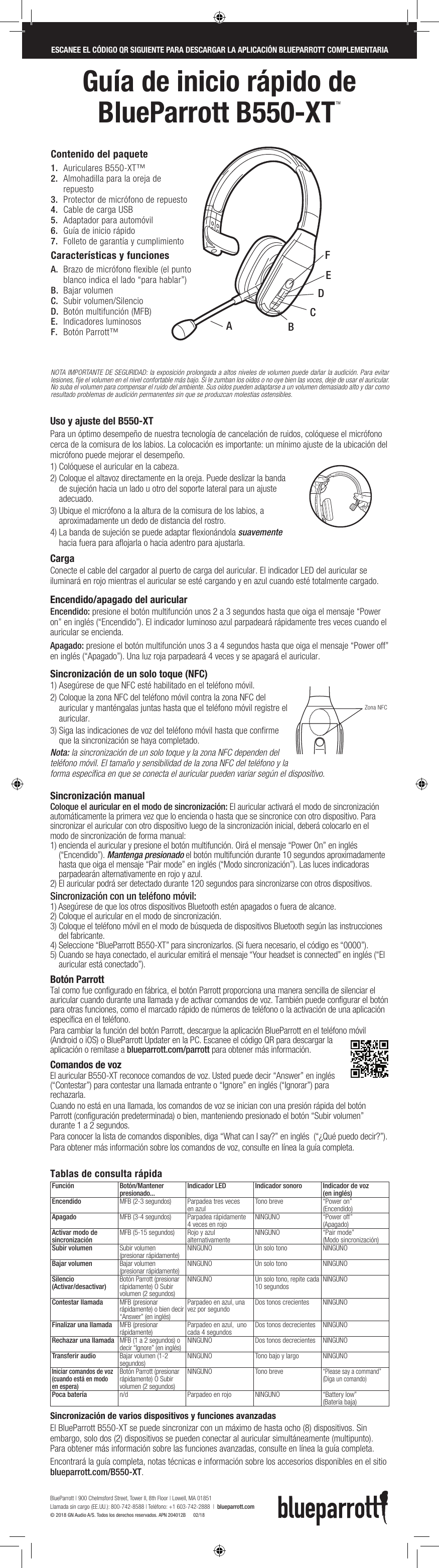 BlueParrott B550-XTTM  Quick-Start GuideGuía de inicio rápido de  BlueParrott B550-XTTMUso y ajuste del B550-XTPara un óptimo desempeño de nuestra tecnología de cancelación de ruidos, colóquese el micrófono cerca de la comisura de los labios. La colocación es importante: un mínimo ajuste de la ubicación del micrófono puede mejorar el desempeño.1) Colóquese el auricular en la cabeza.2)  Coloque el altavoz directamente en la oreja. Puede deslizar la banda de sujeción hacia un lado u otro del soporte lateral para un ajuste adecuado.3)  Ubique el micrófono a la altura de la comisura de los labios, a aproximadamente un dedo de distancia del rostro.4)  La banda de sujeción se puede adaptar flexionándola suavemente hacia fuera para aflojarla o hacia adentro para ajustarla.Carga Conecte el cable del cargador al puerto de carga del auricular. El indicador LED del auricular se iluminará en rojo mientras el auricular se esté cargando y en azul cuando esté totalmente cargado.    Encendido/apagado del auricular Encendido: presione el botón multifunción unos 2 a 3 segundos hasta que oiga el mensaje “Power on” en inglés (“Encendido”). El indicador luminoso azul parpadeará rápidamente tres veces cuando el auricular se encienda.Apagado: presione el botón multifunción unos 3 a 4 segundos hasta que oiga el mensaje “Power off” en inglés (“Apagado”). Una luz roja parpadeará 4 veces y se apagará el auricular.Sincronización de un solo toque (NFC)1)  Asegúrese de que NFC esté habilitado en el teléfono móvil.2)  Coloque la zona NFC del teléfono móvil contra la zona NFC del auricular y manténgalas juntas hasta que el teléfono móvil registre el auricular.3)  Siga las indicaciones de voz del teléfono móvil hasta que confirme que la sincronización se haya completado.Nota: la sincronización de un solo toque y la zona NFC dependen del teléfono móvil. El tamaño y sensibilidad de la zona NFC del teléfono y la forma específica en que se conecta el auricular pueden variar según el dispositivo.Sincronización manual Coloque el auricular en el modo de sincronización: El auricular activará el modo de sincronización automáticamente la primera vez que lo encienda o hasta que se sincronice con otro dispositivo. Para sincronizar el auricular con otro dispositivo luego de la sincronización inicial, deberá colocarlo en el modo de sincronización de forma manual:1)  encienda el auricular y presione el botón multifunción. Oirá el mensaje “Power On” en inglés (“Encendido”). Mantenga presionado el botón multifunción durante 10 segundos aproximadamente hasta que oiga el mensaje “Pair mode” en inglés (“Modo sincronización”). Las luces indicadoras parpadearán alternativamente en rojo y azul. 2)  El auricular podrá ser detectado durante 120 segundos para sincronizarse con otros dispositivos.Sincronización con un teléfono móvil:1)  Asegúrese de que los otros dispositivos Bluetooth estén apagados o fuera de alcance.2)  Coloque el auricular en el modo de sincronización.3)  Coloque el teléfono móvil en el modo de búsqueda de dispositivos Bluetooth según las instrucciones del fabricante.4)  Seleccione “BlueParrott B550-XT” para sincronizarlos. (Si fuera necesario, el código es “0000”). 5)  Cuando se haya conectado, el auricular emitirá el mensaje “Your headset is connected” en inglés (“El auricular está conectado”).Botón ParrottTal como fue configurado en fábrica, el botón Parrott proporciona una manera sencilla de silenciar el auricular cuando durante una llamada y de activar comandos de voz. También puede configurar el botón para otras funciones, como el marcado rápido de números de teléfono o la activación de una aplicación específica en el teléfono. Para cambiar la función del botón Parrott, descargue la aplicación BlueParrott en el teléfono móvil (Android o iOS) o BlueParrott Updater en la PC. Escanee el código QR para descargar la aplicación o remítase a blueparrott.com/parrott para obtener más información. Comandos de vozEl auricular B550-XT reconoce comandos de voz. Usted puede decir “Answer” en inglés (“Contestar”) para contestar una llamada entrante o “Ignore” en inglés (“Ignorar”) para rechazarla.Cuando no está en una llamada, los comandos de voz se inician con una presión rápida del botón Parrott (configuración predeterminada) o bien, manteniendo presionado el botón “Subir volumen” durante 1 a 2 segundos. Para conocer la lista de comandos disponibles, diga “What can I say?” en inglés  (“¿Qué puedo decir?”). Para obtener más información sobre los comandos de voz, consulte en línea la guía completa.SCAN QR CODE BELOW TO DOWNLOAD COMPANION BLUEPARROTT APPESCANEE EL CÓDIGO QR SIGUIENTE PARA DESCARGAR LA APLICACIÓN BLUEPARROTT COMPLEMENTARIANOTA IMPORTANTE DE SEGURIDAD: la exposición prolongada a altos niveles de volumen puede dañar la audición. Para evitar lesiones, fije el volumen en el nivel confortable más bajo. Si le zumban los oídos o no oye bien las voces, deje de usar el auricular. No suba el volumen para compensar el ruido del ambiente. Sus oídos pueden adaptarse a un volumen demasiado alto y dar como resultado problemas de audición permanentes sin que se produzcan molestias ostensibles.Características y funcionesA.  Brazo de micrófono flexible (el punto blanco indica el lado “para hablar”)B.  Bajar volumenC.  Subir volumen/SilencioD.  Botón multifunción (MFB)E.  Indicadores luminososF.  Botón Parrott™Contenido del paquete1.  Auriculares B550-XT™ 2.  Almohadilla para la oreja de repuesto3.  Protector de micrófono de repuesto4.  Cable de carga USB5.  Adaptador para automóvil6.  Guía de inicio rápido7.  Folleto de garantía y cumplimientoEADBFCNFC ZoneHold here when flexingheadbandZona NFCNFC ZoneTablas de consulta rápidaFunción Botón/Mantener presionado...  Indicador LED Indicador sonoro  Indicador de voz  (en inglés)Encendido  MFB (2-3 segundos)  Parpadea tres veces en azul Tono breve “Power on”  (Encendido)Apagado MFB (3-4 segundos) Parpadea rápidamente  4 veces en rojo NINGUNO “Power off”  (Apagado)Activar modo de sincronización MFB (5-15 segundos) Rojo y azul alternativamente NINGUNO “Pair mode”  (Modo sincronización)Subir volumen  Subir volumen  (presionar rápidamente) NINGUNO Un solo tono  NINGUNOBajar volumen  Bajar volumen  (presionar rápidamente) NINGUNO Un solo tono  NINGUNOSilencio  (Activar/desactivar)  Botón Parrott (presionar rápidamente) O Subir volumen (2 segundos)NINGUNO Un solo tono, repite cada 10 segundos NINGUNOContestar llamada MFB (presionar rápidamente) o bien decir “Answer” (en inglés)Parpadeo en azul, una vez por segundo Dos tonos crecientes  NINGUNOFinalizar una llamada  MFB (presionar rápidamente)  Parpadeo en azul,  uno cada 4 segundos Dos tonos decrecientes NINGUNORechazar una llamada MFB (1 a 2 segundos) o decir “Ignore” (en inglés) NINGUNO Dos tonos decrecientes NINGUNOTransferir audio  Bajar volumen (1-2 segundos) NINGUNO Tono bajo y largo NINGUNOIniciar comandos de voz (cuando está en modo  en espera)Botón Parrott (presionar rápidamente) O Subir volumen (2 segundos)NINGUNO Tono breve“Please say a command”   (Diga un comando)Poca batería n/d Parpadeo en rojo NINGUNO “Battery low” (Batería baja)Sincronización de varios dispositivos y funciones avanzadas   El BlueParrott B550-XT se puede sincronizar con un máximo de hasta ocho (8) dispositivos. Sin embargo, solo dos (2) dispositivos se pueden conectar al auricular simultáneamente (multipunto). Para obtener más información sobre las funciones avanzadas, consulte en línea la guía completa. Encontrará la guía completa, notas técnicas e información sobre los accesorios disponibles en el sitio blueparrott.com/B550-XT.BlueParrott | 900 Chelmsford Street, Tower II, 8th Floor | Lowell, MA 01851 Llamada sin cargo (EE.UU.): 800-742-8588 | Teléfono: +1 603-742-2888  |  blueparrott.com © 2018 GN Audio A/S. Todos los derechos reservados. APN 204012B      02/18