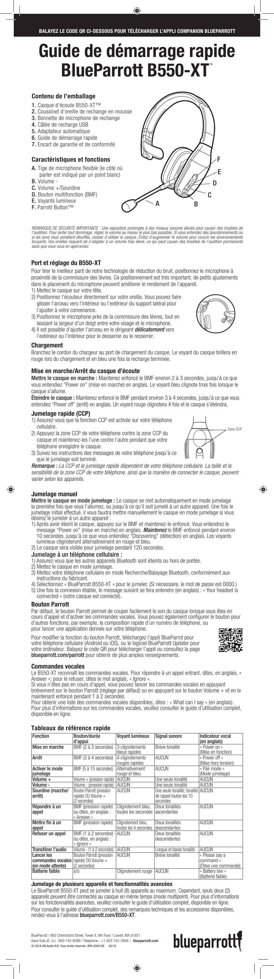 Guide de démarrage rapide  BlueParrott B550-XTTMBlueParrott B550-XTTM  – KurzanleitungPort et réglage du B550-XTPour tirer le meilleur parti de notre technologie de réduction du bruit, positionnez le microphone à proximité de la commissure des lèvres. Ce positionnement est très important; de petits ajustements dans le placement du microphone peuvent améliorer le rendement de l’appareil.1) Mettez le casque sur votre tête.2)  Positionnez l’écouteur directement sur votre oreille. Vous pouvez faire glisser l’arceau vers l’intérieur ou l’extérieur du support latéral pour l’ajuster à votre convenance.3)  Positionnez le microphone près de la commissure des lèvres, tout en laissant la largeur d’un doigt entre votre visage et le microphone.4)  Il est possible d’ajuster l’arceau en le dirigeant délicatement vers l’extérieur ou l’intérieur pour le desserrer ou le resserrer.Chargement  Branchez le cordon du chargeur au port de chargement du casque. Le voyant du casque brillera en rouge lors du chargement et en bleu une fois la recharge terminée.    Mise en marche/Arrêt du casque d’écouteMettre le casque en marche : Maintenez enfoncé le BMF environ 2 à 3 secondes, jusqu’à ce que vous entendiez “Power on” (mise en marche) en anglais. Le voyant bleu clignote trois fois lorsque le casque s’allume.Éteindre le casque : Maintenez enfoncé le BMF pendant environ 3 à 4 secondes, jusqu’à ce que vous entendiez “Power off” (arrêt) en anglais. Un voyant rouge clignotera 4 fois et le casque s’éteindra.Jumelage rapide (CCP)1)  Assurez-vous que la fonction CCP est activée sur votre téléphone cellulaire.2)  Appuyez la zone CCP de votre téléphone contre la zone CCP du casque et maintenez-les l’une contre l’autre pendant que votre téléphone enregistre le casque.3)  Suivez les instructions des messages de votre téléphone jusqu’à ce que le jumelage soit terminé.Remarque : La CCP et le jumelage rapide dépendent de votre téléphone cellulaire. La taille et la sensibilité de la zone CCP de votre téléphone, ainsi que la manière de connecter le casque, peuvent varier selon les appareils.Jumelage manuel Mettre le casque en mode jumelage : Le casque se met automatiquement en mode jumelage la première fois que vous l’allumez, ou jusqu’à ce qu’il soit jumelé à un autre appareil. Une fois le jumelage initial effectué, il vous faudra mettre manuellement le casque en mode jumelage si vous désirez le jumeler à un autre appareil :1)  Après avoir éteint le casque, appuyez sur le BMF et maintenez-le enfoncé. Vous entendrez le message “Power on” (mise en marche) en anglais. Maintenez le BMF enfoncé pendant environ 10 secondes, jusqu’à ce que vous entendiez “Discovering” (détection) en anglais. Les voyants lumineux clignoteront alternativement en rouge et bleu. 2)  Le casque sera visible pour jumelage pendant 120 secondes.Jumelage à un téléphone cellulaire :1) Assurez-vous que les autres appareils Bluetooth sont éteints ou hors de portée.2) Mettez le casque en mode jumelage.3)  Mettez votre téléphone cellulaire en mode Recherche/Balayage Bluetooth, conformément aux instructions du fabricant.4)  Sélectionnez « BlueParrott B550-XT » pour le jumeler. (Si nécessaire, le mot de passe est 0000.) 5)  Une fois la connexion établie, le message suivant se fera entendre (en anglais) : « Your headset is connected » (votre casque est connecté).Bouton ParrottPar défaut, le bouton Parrott permet de couper facilement le son du casque lorsque vous êtes en cours d’appel et d’activer les commandes vocales. Vous pouvez également configurer le bouton pour d’autres fonctions, par exemple, la composition rapide d’un numéro de téléphone, ou pour lancer une application donnée sur votre téléphone. Pour modifier la fonction du bouton Parrott, téléchargez l’appli BlueParrot pour votre téléphone cellulaire (Android ou iOS), ou le logiciel BlueParrott Updater pour votre ordinateur. Balayez le code QR pour télécharger l’appli ou consultez la page blueparrott.com/parrott pour obtenir de plus amples renseignements. Commandes vocalesLe B550-XT reconnaît les commandes vocales. Pour répondre à un appel entrant, dites, en anglais, « Answer »; pour le refuser, dites le mot anglais, « Ignore ».Si vous n’êtes pas en cours d’appel, vous pouvez lancer les commandes vocales en appuyant brièvement sur le bouton Parrott (réglage par défaut) ou en appuyant sur le bouton Volume + et en le maintenant enfoncé pendant 1 à 2 secondes. Pour obtenir une liste des commandes vocales disponibles, dites : « What can I say » (en anglais). Pour plus d’informations sur les commandes vocales, veuillez consulter le guide d’utilisation complet, disponible en ligne.Tableaux de référence rapideFonction Bouton/durée d’appui  Voyant lumineux Signal sonore  Indicateur vocal  (en anglais)Mise en marche BMF (2 à 3 secondes)  3 clignotements bleus rapides Brève tonalité « Power on »  (Mise en fonction)Arrêt BMF (3 à 4 secondes) 4 clignotements rouges rapides AUCUN « Power off » (Mise hors tension)Activer le mode jumelageBMF (5 à 15 secondes)Alternativement rouge et bleu AUCUN « Pair mode » (Mode jumelage)Volume + Volume + (pression rapide)AUCUN Une seule tonalité  AUCUNVolume - Volume - (pression rapide)AUCUN Une seule tonalité  AUCUNSourdine (marche/arrêt) Bouton Parrott (pression rapide) OU Volume +  (2 secondes)AUCUNUne seule tonalité; tonalité de rappel toutes les 10 secondesAUCUNRépondre à un appel BMF (pression rapide) ou dites, en anglais :  « Answer » Clignotement bleu, toutes les secondes Deux tonalités ascendantes  AUCUNMettre ﬁn à un appel  BMF (pression rapide) Clignotement bleu, toutes les 4 secondesDeux tonalités descendantes AUCUNRefuser un appel BMF (1 à 2 secondes) ou dites, en anglais :  « Ignore »AUCUN Deux tonalités descendantes AUCUNTransférer l’audio Volume - (1 à 2 secondes)AUCUNLongue et basse tonalitéAUCUNLancer les commandes vocales (en mode attente)Bouton Parrott (pression rapide) OU Volume +  (2 secondes)AUCUN Brève tonalité « Please say a command » (Dites une commande)Batterie faible s/o Clignotement rouge AUCUN « Battery low » (Batterie faible)Jumelage de plusieurs appareils et fonctionnalités avancées    Le BlueParrott B550-XT peut se jumeler à huit (8) appareils au maximum. Cependant, seuls deux (2) appareils peuvent être connectés au casque en même temps (mode multipoint). Pour plus d’informations sur les fonctionnalités avancées, veuillez consulter le guide d’utilisation complet, disponible en ligne. Pour consulter le guide d’utilisation complet, des remarques techniques et les accessoires disponibles, rendez-vous à l’adresse blueparrott.com/B550-XT.BALAYEZ LE CODE QR CI-DESSOUS POUR TÉLÉCHARGER L’APPLI COMPANION BLUEPARROTTSCANNEN SIE FOLGENDEN QR-CODE, UM DIE BLUEPARROTT BEGLEIT-APP HERUNTERZULADENREMARQUS DE SÉCURITÉ IMPORTANTE : Une exposition prolongée à des niveaux sonores élevés peut causer des troubles de l’audition. Pour éviter tout dommage, réglez le volume au niveau le plus bas possible. Si vous entendez des bourdonnements ou si les sons vous semblent étouffés, cessez d’utiliser le casque. Évitez d’augmenter le volume pour couvrir les environnements bruyants. Vos oreilles risquent de s’adapter à un volume trop élevé, ce qui peut causer des troubles de l’audition permanents sans que vous vous en aperceviez.1.  Casque d’écoute B550-XT™ 2.  Coussinet d’oreille de rechange en mousse3.  Bonnette de microphone de rechange4.  Câble de recharge USB5.  Adaptateur automatique6.  Guide de démarrage rapide7.  Encart de garantie et de conformitéCaractéristiques et fonctionsA.  Tige de microphone flexible (le côté où parler est indiqué par un point blanc)B.  Volume -C.  Volume +/SourdineD.  Bouton multifonction (BMF)E.  Voyants lumineuxF.  Parrott Button™Contenu de l’emballageEADBFCNFC ZoneHold here when flexingheadbandZone CCPBlueParrott | 900 Chelmsford Street, Tower II, 8th Floor | Lowell, MA 01851 Sans frais (É.-U.) : 800 742-8588 | Téléphone : +1 603 742-2888  |  blueparrott.com © 2018 GN Audio A/S. Tous droits réservés. APN 204012B      02/18