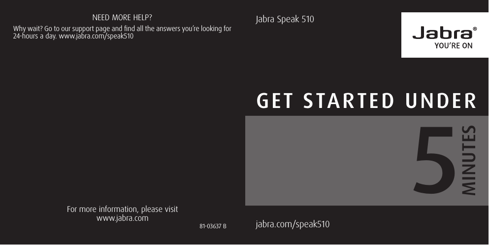 Jabra Speak 510GET STARTED UNDERjabra.com/speak510  MINUTES5For more information, please visit www.jabra.comNEED MORE HELP?Why wait? Go to our support page and find all the answers you’re looking for 24-hours a day. www.jabra.com/speak51081-03637 B