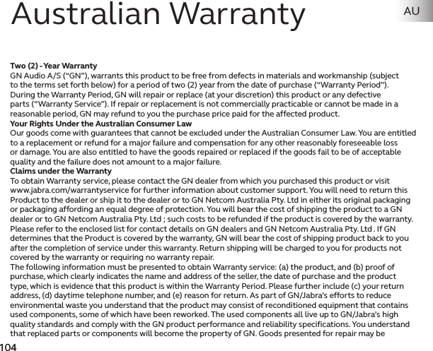 104103 104103Two (2) - Year WarrantyGN Audio A/S (“GN”), warrants this product to be free from defects in materials and workmanship (subject to the terms set forth below) for a period of two (2) year from the date of purchase (“Warranty Period”). During the Warranty Period, GN will repair or replace (at your discretion) this product or any defective parts (“Warranty Service”). If repair or replacement is not commercially practicable or cannot be made in a reasonable period, GN may refund to you the purchase price paid for the affected product.Your Rights Under the Australian Consumer LawOur goods come with guarantees that cannot be excluded under the Australian Consumer Law. You are entitled to a replacement or refund for a major failure and compensation for any other reasonably foreseeable loss or damage. You are also entitled to have the goods repaired or replaced if the goods fail to be of acceptable quality and the failure does not amount to a major failure.Claims under the WarrantyTo obtain Warranty service, please contact the GN dealer from which you purchased this product or visit www.jabra.com/warrantyservice for further information about customer support. You will need to return this Product to the dealer or ship it to the dealer or to GN Netcom Australia Pty. Ltd in either its original packaging or packaging affording an equal degree of protection. You will bear the cost of shipping the product to a GN dealer or to GN Netcom Australia Pty. Ltd ; such costs to be refunded if the product is covered by the warranty. Please refer to the enclosed list for contact details on GN dealers and GN Netcom Australia Pty. Ltd . If GN determines that the Product is covered by the warranty, GN will bear the cost of shipping product back to you after the completion of service under this warranty. Return shipping will be charged to you for products not covered by the warranty or requiring no warranty repair.The following information must be presented to obtain Warranty service: (a) the product, and (b) proof of purchase, which clearly indicates the name and address of the seller, the date of purchase and the product type, which is evidence that this product is within the Warranty Period. Please further include (c) your return address, (d) daytime telephone number, and (e) reason for return. As part of GN/Jabra’s efforts to reduce environmental waste you understand that the product may consist of reconditioned equipment that contains used components, some of which have been reworked. The used components all live up to GN/Jabra’s high quality standards and comply with the GN product performance and reliability specifications. You understand that replaced parts or components will become the property of GN. Goods presented for repair may be Australian Warranty AU