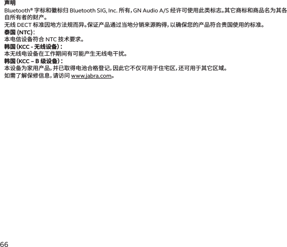 6665声明Bluetooth® 字标和徽标归 Bluetooth SIG, Inc. 所有，GN Audio A/S 经许可使用此类标志。其它商标和商品名为其各自所有者的财产。无线 DECT 标准因地方法规而异。保证产品通过当地分销来源购得，以确保您的产品符合贵国使用的标准。泰国 (NTC)： 本电信设备符合 NTC 技术要求。韩 国（ KCC - 无线设备）： 本无线电设备在工作期间有可能产生无线电干扰。韩 国（ KCC – B 级设备）： 本设备为家用产品，并已取得电池合格登记，因此它不仅可用于住宅区，还可用于其它区域。如需了解保修信息，请访问 www.jabra.com。