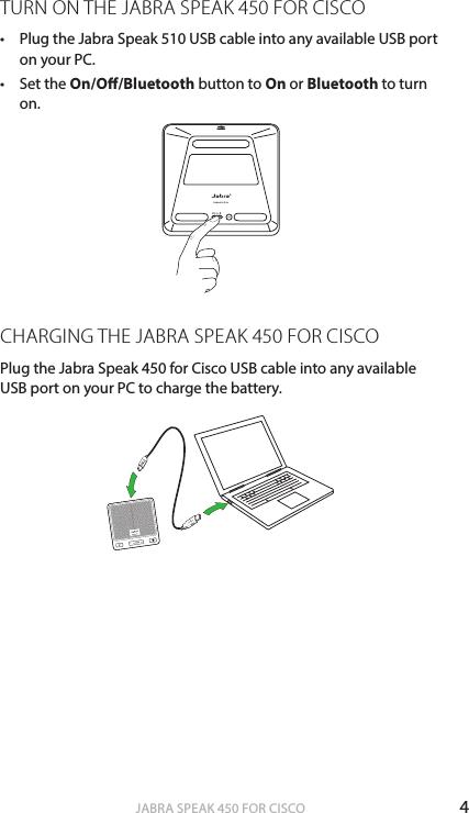 4ENGLISHJABRA SPEAK 450 FOR CISCOTURN ON THE JABRA SPEAK 450 FOR CISCO• Plug the Jabra Speak 510 USB cable into any available USB port on your PC.• Set the On/O/Bluetooth button to On or Bluetooth to turn on.CHARGING THE JABRA SPEAK 450 FOR CISCOPlug the Jabra Speak 450 for Cisco USB cable into any available USB port on your PC to charge the battery.