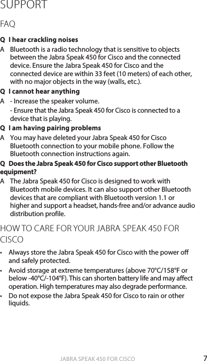 7ENGLISHJABRA SPEAK 450 FOR CISCOSUPPORTFAQQ  I hear crackling noisesA   Bluetooth is a radio technology that is sensitive to objects between the Jabra Speak 450 for Cisco and the connected device. Ensure the Jabra Speak 450 for Cisco and the connected device are within 33 feet (10 meters) of each other, with no major objects in the way (walls, etc.).Q  I cannot hear anythingA   - Increase the speaker volume.   - Ensure that the Jabra Speak 450 for Cisco is connected to a device that is playing.Q  I am having pairing problemsA  You may have deleted your Jabra Speak 450 for Cisco Bluetooth connection to your mobile phone. Follow the Bluetooth connection instructions again.Q  Does the Jabra Speak 450 for Cisco support other Bluetooth equipment?A   The Jabra Speak 450 for Cisco is designed to work with Bluetooth mobile devices. It can also support other Bluetooth devices that are compliant with Bluetooth version 1.1 or higher and support a headset, hands-free and/or advance audio distribution profile.HOW TO CARE FOR YOUR JABRA SPEAK 450 FOR CISCO• Always store the Jabra Speak 450 for Cisco with the power o and safely protected.• Avoid storage at extreme temperatures (above 70°C/158°F or below -40°C/-104°F). This can shorten battery life and may aect operation. High temperatures may also degrade performance.• Do not expose the Jabra Speak 450 for Cisco to rain or other liquids.