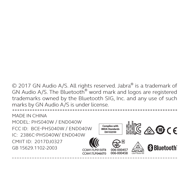 © 2017 GN Audio A/S. All rights reserved. Jabra® is a trademark of GN Audio A/S. The Bluetooth® word mark and logos are registered trademarks owned by the Bluetooth SIG, Inc. and any use of such marks by GN Audio A/S is under license. MADE IN CHINAMODEL: PHS040W  END040WFCC ID:  BCEPHS040W  END040WIC:  2386CPHS040W END040WCMIIT ID:  2017DJ0327GB 15629.1102-2003Complies withIMDA StandardsDA102350CIDF15000193MSIP-CRM-GNs-END040WMSIP-CMM-GNs-PHS040W006-000457 006-000458 CCAH17LP0150T8CCAH17LP0460T0