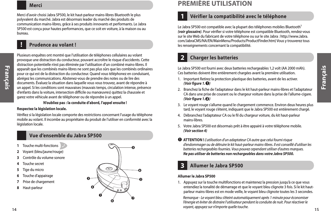 FrançaisVérifier la compatibilité avec le téléphone 1PREMIÈRE UTILISATIONLe Jabra SP500 est compatible avec la plupart des téléphones mobiles Bluetooth¹ (voir glossaire). Pour vérifier si votre téléphone est compatible Bluetooth, rendez-vous sur le site Web du fabricant de votre téléphone ou sur le site Jabra : http://www.Jabra.com/JabraCMS/NA/EN/MainMenu/Products/ProductFinder.htm) Vous y trouverez tous les renseignements concernant la compatibilité. Le Jabra SP500 est fourni avec deux batteries rechargeables 1,2 volt (AA 2000 mAh). Ces batteries doivent être entièrement chargées avant la première utilisation.1.     Important Retirez la protection plastique des batteries, avant de les activer. (Voir figure 1.      )2.     Branchez la fiche de l’adaptateur dans le kit haut-parleur mains-libres et l’adaptateur CA dans une prise de courant ou le chargeur voiture dans la prise de l’allume-cigare. (Voir figure 1.      )3.     Le voyant rouge s’allume quand le chargement commence. Environ deux heures plus tard, le voyant rouge s’éteint, indiquant que le Jabra SP500 est entièrement chargé. 4.     Débranchez l’adaptateur CA ou le fil du chargeur voiture, du kit haut-parleur mains-libres. 5.     Votre Jabra SP500 est désormais prêt à être appairé à votre téléphone mobile. (Voir section 4)        ATTENTION ! L’utilisation d’un adaptateur CA autre que celui fourni risque d’endommager ou de détruire le kit haut-parleur mains-libres. Il est conseillé d’utiliser les batteries rechargeables fournies. Vous pouvez cependant utiliser d’autres marques. Ne pas utiliser de batteries non rechargeables dans votre Jabra SP500. Charger les batteries 21514FrançaisMerci d’avoir choisi Jabra SP500, le kit haut-parleur mains-libres Bluetooth le plus polyvalent du marché. Jabra est désormais leader du marché des produits de communication mains-libres, grâce à ses produits innovants et performants. Le Jabra SP500 est conçu pour hautes performances, que ce soit en voiture, à la maison ou au bureau. MerciPlusieurs enquêtes ont montré que l’utilisation de téléphones cellulaires au volant provoque une distraction du conducteur, pouvant accroître le risque d’accidents. Cette distraction potentielle n’est pas éliminée par l’utilisation d’un combiné mains-libres. Il apparaît que les combinés mains-libres ne sont pas plus sûrs que les combinés ordinaires pour ce qui est de la distraction du conducteur. Quand vous téléphonez en conduisant, abrégez les communications. Abstenez-vous de prendre des notes ou de lire des documents. Évaluez la situation dans laquelle vous vous trouvez, avant de répondre à un appel. Si les conditions sont mauvaises (mauvais temps, circulation intense, présence d’enfants dans la voiture, intersection difficile ou manœuvres) quittez la chaussée et garez votre véhicule avant de téléphoner ou de répondre à un appel.N’oubliez pas : la conduite d’abord, l’appel ensuite ! Respectez la législation locale. Vérifiez si la législation locale comporte des restrictions concernant l’usage du téléphone mobile au volant. Il incombe au propriétaire du produit de l’utiliser en conformité avec la législation locale. Prudence au volant !1     Touche multi-fonctions 2     Voyant (bleu/jaune/rouge) 3     Contrôle du volume sonore 4     Touche secret 5     Tige du micro6     Touche d’appairage 7     Prise de chargement8     Haut-parleur Vue d’ensemble du Jabra SP500!Allumer le Jabra SP500 3Allumer le Jabra SP500 1.     Appuyez sur la touche multifonctions et maintenez la pression jusqu’à ce que vous entendiez la tonalité de démarrage et que le voyant bleu clignote 3 fois. Si le kit haut-parleur mains-libres est en mode veille, le voyant bleu clignote toutes les 3 secondes.          Remarque - Le voyant bleu s’éteint automatiquement après 1 minute pour économiser l’énergie et éviter de distraire l’utilisateur pendant la conduite de nuit. Pour réactiver le voyant, appuyez sur n’importe quelle touche. 11