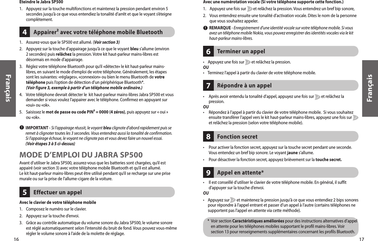 •    Appuyez une fois sur        et relâchez la pression.OU•    Terminez l’appel à partir du clavier de votre téléphone mobile. Terminer un appel  6•      Il est conseillé d’utiliser le clavier de votre téléphone mobile. En général, il suffit d’appuyer sur la touche d’envoi. OU•     Appuyez sur        et maintenez la pression jusqu’à ce que vous entendiez 2 bips sonores pour répondre à l’appel entrant et passer d’un appel à l’autre (certains téléphones ne supportent pas l’appel en attente via cette méthode).      *   Voir section Caractéristiques améliorées pour des instructions alternatives d’appel en attente pour les téléphones mobiles supportant le profil mains-libres. Voir section 13 pour renseignements supplémentaires concernant les profils Bluetooth. Appel en attente*917Français16Appairer² avec votre téléphone mobile Bluetooth 41.     Assurez-vous que le SP500 est allumé. (Voir section 3)2.     Appuyez sur la touche d’appairage jusqu’à ce que le voyant bleu s’allume (environ 2 secondes) puis relâchez la pression. Votre kit haut-parleur mains-libres est désormais en mode d’appairage. 3.     Réglez votre téléphone Bluetooth pour qu’il «détecte» le kit haut-parleur mains-libres, en suivant le mode d’emploi de votre téléphone. Généralement, les étapes sont les suivantes: «réglages», «connexion» ou bien le menu Bluetooth de votre téléphone puis l’option de détection d’un périphérique Bluetooth*. (Voir figure 3, exemple à partir d’un téléphone mobile ordinaire.) 4.     Votre téléphone devrait détecter le  kit haut-parleur mains-libres Jabra SP500 et vous demander si vous voulez l’appairer avec le téléphone. Confirmez en appuyant sur «oui» ou «ok». 5.     Saisissez le mot de passe ou code PIN³ = 0000 (4 zéros), puis appuyez sur « oui » ou «ok».        IMPORTANT - Si l’appairage réussit, le voyant bleu clignote d’abord rapidement puis se remet à clignoter toutes les 3 secondes. Vous entendrez aussi la tonalité de confirmation. Si l’appairage échoue, le voyant ne clignote pas et vous devez faire un nouvel essai. (Voir étapes 3 à 5 ci-dessus) MODE D’EMPLOI DU JABRA SP500Avant d’utiliser le Jabra SP500, assurez-vous que les batteries sont chargées, qu’il est appairé (voir section 3) avec votre téléphone mobile Bluetooth et qu’il est allumé. Le kit haut-parleur mains-libres peut être utilisé pendant qu’il se recharge sur une prise murale ou sur la prise de l’allume-cigare de la voiture.Français•      Après avoir entendu la tonalité d’appel, appuyez une fois sur        et relâchez la pression. OU•      Répondez à l’appel à partir du clavier de votre téléphone mobile.  Si vous souhaitez ensuite transférer l’appel vers le kit haut-parleur mains-libres, appuyez une fois sur        et relâchez la pression (selon votre téléphone mobile). Répondre à un appel 7•      Pour activer la fonction secret, appuyez sur la touche secret pendant une seconde. Vous entendez un bref bip sonore. Le voyant jaune s’allume.•     Pour désactiver la fonction secret, appuyez brièvement sur la touche secret. Fonction secret8Eteindre le Jabra SP500 1.     Appuyez sur la touche multifonctions et maintenez la pression pendant environ 5 secondes jusqu’à ce que vous entendiez la tonalité d’arrêt et que le voyant s’éteigne complètement.  Effectuer un appel 5Avec le clavier de votre téléphone mobile1.    Composez le numéro sur le clavier. 2.    Appuyez sur la touche d’envoi. 3.     Grâce au contrôle automatique du volume sonore du Jabra SP500, le volume sonore est réglé automatiquement selon l’intensité du bruit de fond. Vous pouvez vous-même régler le volume sonore à l’aide de la molette de réglage. Avec une numérotation vocale (Si votre téléphone supporte cette fonction.)1.     Appuyez une fois sur        et relâchez la pression. Vous entendrez un bref bip sonore, 2.     Vous entendrez ensuite une tonalité d’activation vocale. Dites le nom de la personne que vous souhaitez appeler.          REMARQUE - Enregistrement d’une identité vocale sur votre téléphone mobile. Si vous avez un téléphone mobile Nokia, vous pouvez enregistrer des identités vocales via le kit haut-parleur mains-libres. 