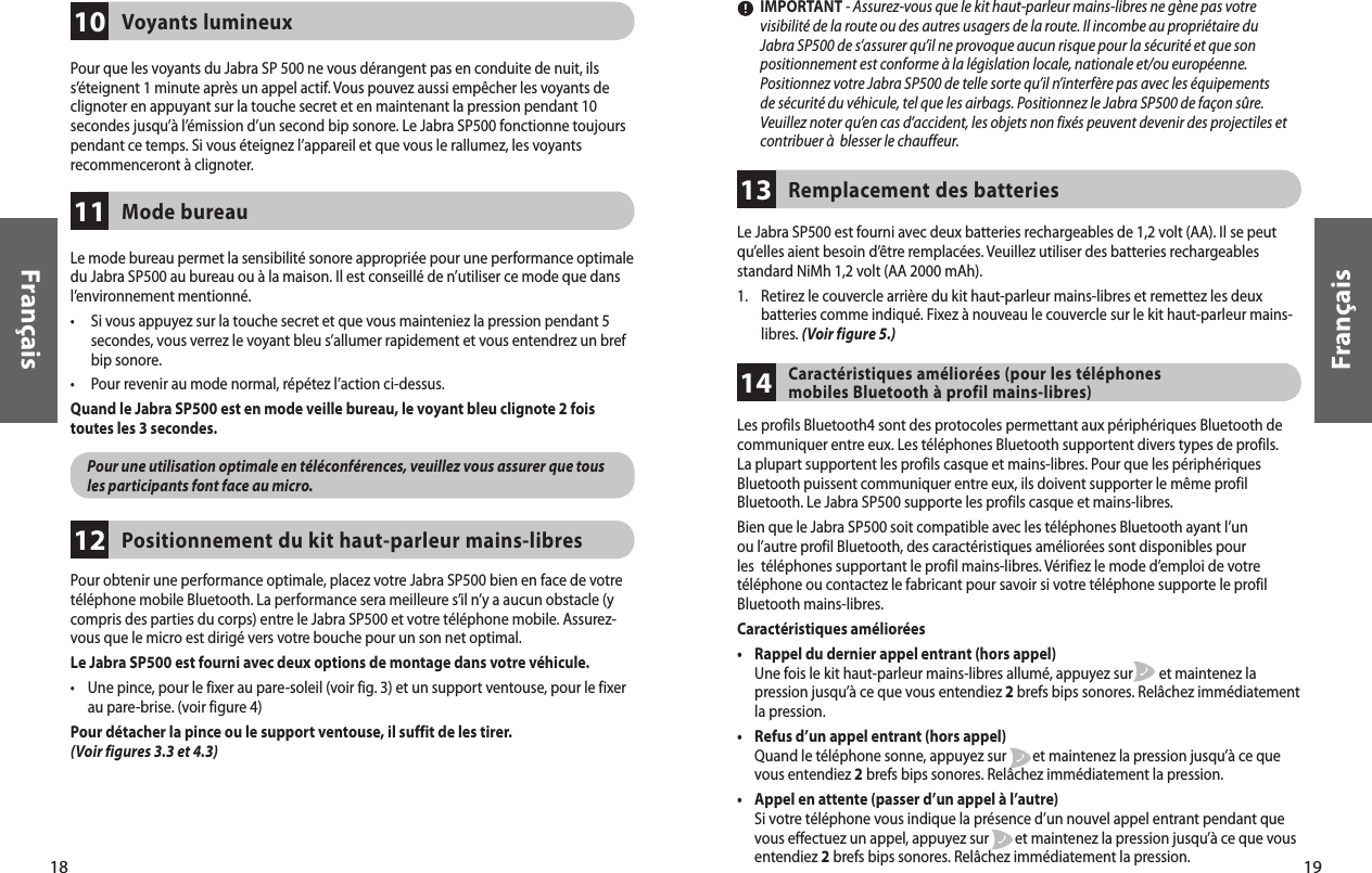 Le Jabra SP500 est fourni avec deux batteries rechargeables de 1,2 volt (AA). Il se peut qu’elles aient besoin d’être remplacées. Veuillez utiliser des batteries rechargeables standard NiMh 1,2 volt (AA 2000 mAh). 1.     Retirez le couvercle arrière du kit haut-parleur mains-libres et remettez les deux batteries comme indiqué. Fixez à nouveau le couvercle sur le kit haut-parleur mains-libres. (Voir figure 5.)Remplacement des batteries  1319Français18FrançaisPour obtenir une performance optimale, placez votre Jabra SP500 bien en face de votre téléphone mobile Bluetooth. La performance sera meilleure s’il n’y a aucun obstacle (y compris des parties du corps) entre le Jabra SP500 et votre téléphone mobile. Assurez-vous que le micro est dirigé vers votre bouche pour un son net optimal. Le Jabra SP500 est fourni avec deux options de montage dans votre véhicule. •     Une pince, pour le fixer au pare-soleil (voir fig. 3) et un support ventouse, pour le fixer au pare-brise. (voir figure 4)Pour détacher la pince ou le support ventouse, il suffit de les tirer. (Voir figures 3.3 et 4.3) Positionnement du kit haut-parleur mains-libres12Voyants lumineux 10Pour que les voyants du Jabra SP 500 ne vous dérangent pas en conduite de nuit, ils s’éteignent 1 minute après un appel actif. Vous pouvez aussi empêcher les voyants de clignoter en appuyant sur la touche secret et en maintenant la pression pendant 10 secondes jusqu’à l’émission d’un second bip sonore. Le Jabra SP500 fonctionne toujours pendant ce temps. Si vous éteignez l’appareil et que vous le rallumez, les voyants recommenceront à clignoter. Mode bureau11Le mode bureau permet la sensibilité sonore appropriée pour une performance optimale du Jabra SP500 au bureau ou à la maison. Il est conseillé de n’utiliser ce mode que dans l’environnement mentionné. •      Si vous appuyez sur la touche secret et que vous mainteniez la pression pendant 5 secondes, vous verrez le voyant bleu s’allumer rapidement et vous entendrez un bref bip sonore. •      Pour revenir au mode normal, répétez l’action ci-dessus.Quand le Jabra SP500 est en mode veille bureau, le voyant bleu clignote 2 foistoutes les 3 secondes.        Pour une utilisation optimale en téléconférences, veuillez vous assurer que tous les participants font face au micro.         IMPORTANT - Assurez-vous que le kit haut-parleur mains-libres ne gène pas votre visibilité de la route ou des autres usagers de la route. Il incombe au propriétaire du Jabra SP500 de s’assurer qu’il ne provoque aucun risque pour la sécurité et que son positionnement est conforme à la législation locale, nationale et/ou européenne. Positionnez votre Jabra SP500 de telle sorte qu’il n’interfère pas avec les équipements de sécurité du véhicule, tel que les airbags. Positionnez le Jabra SP500 de façon sûre. Veuillez noter qu’en cas d’accident, les objets non fixés peuvent devenir des projectiles et contribuer à  blesser le chauffeur. Les profils Bluetooth4 sont des protocoles permettant aux périphériques Bluetooth de communiquer entre eux. Les téléphones Bluetooth supportent divers types de profils. La plupart supportent les profils casque et mains-libres. Pour que les périphériques Bluetooth puissent communiquer entre eux, ils doivent supporter le même profil Bluetooth. Le Jabra SP500 supporte les profils casque et mains-libres. Bien que le Jabra SP500 soit compatible avec les téléphones Bluetooth ayant l’un ou l’autre profil Bluetooth, des caractéristiques améliorées sont disponibles pour les  téléphones supportant le profil mains-libres. Vérifiez le mode d’emploi de votre téléphone ou contactez le fabricant pour savoir si votre téléphone supporte le profil Bluetooth mains-libres. Caractéristiques améliorées •     Rappel du dernier appel entrant (hors appel) Une fois le kit haut-parleur mains-libres allumé, appuyez sur        et maintenez la pression jusqu’à ce que vous entendiez 2 brefs bips sonores. Relâchez immédiatement la pression. •     Refus d’un appel entrant (hors appel) Quand le téléphone sonne, appuyez sur        et maintenez la pression jusqu’à ce que vous entendiez 2 brefs bips sonores. Relâchez immédiatement la pression. •     Appel en attente (passer d’un appel à l’autre) Si votre téléphone vous indique la présence d’un nouvel appel entrant pendant que vous effectuez un appel, appuyez sur        et maintenez la pression jusqu’à ce que vous entendiez 2 brefs bips sonores. Relâchez immédiatement la pression. Caractéristiques améliorées (pour les téléphones mobiles Bluetooth à profil mains-libres)14