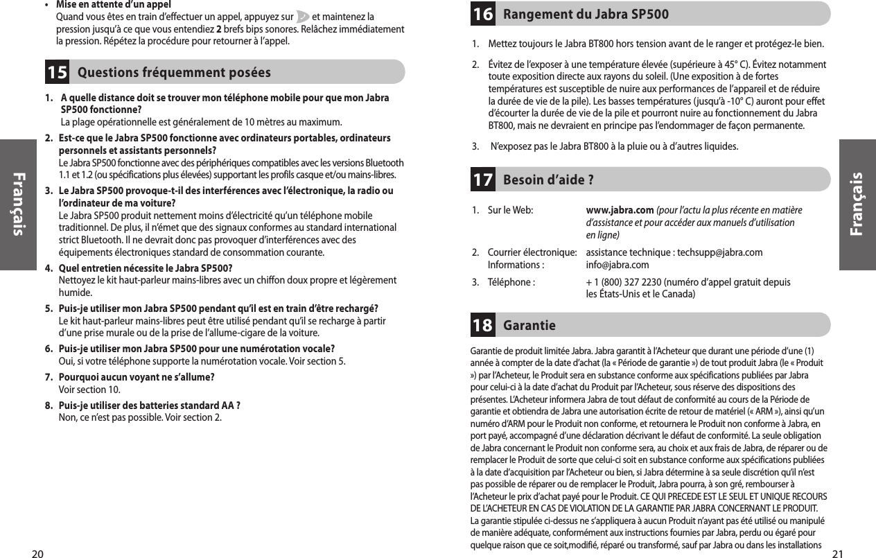 21Français20Français•     Mise en attente d’un appel Quand vous êtes en train d’effectuer un appel, appuyez sur         et maintenez la pression jusqu’à ce que vous entendiez 2 brefs bips sonores. Relâchez immédiatement la pression. Répétez la procédure pour retourner à l’appel. 1.     A quelle distance doit se trouver mon téléphone mobile pour que mon Jabra SP500 fonctionne? La plage opérationnelle est généralement de 10 mètres au maximum.2.    Est-ce que le Jabra SP500 fonctionne avec ordinateurs portables, ordinateurs personnels et assistants personnels? Le Jabra SP500 fonctionne avec des périphériques compatibles avec les versions Bluetooth 1.1 et 1.2 (ou spécifications plus élevées) supportant les profils casque et/ou mains-libres. 3.    Le Jabra SP500 provoque-t-il des interférences avec l’électronique, la radio ou  l’ordinateur de ma voiture? Le Jabra SP500 produit nettement moins d’électricité qu’un téléphone mobile traditionnel. De plus, il n’émet que des signaux conformes au standard international strict Bluetooth. Il ne devrait donc pas provoquer d’interférences avec des équipements électroniques standard de consommation courante. 4.    Quel entretien nécessite le Jabra SP500? Nettoyez le kit haut-parleur mains-libres avec un chiffon doux propre et légèrement humide. 5.    Puis-je utiliser mon Jabra SP500 pendant qu’il est en train d’être rechargé? Le kit haut-parleur mains-libres peut être utilisé pendant qu’il se recharge à partir d’une prise murale ou de la prise de l’allume-cigare de la voiture. 6.    Puis-je utiliser mon Jabra SP500 pour une numérotation vocale?  Oui, si votre téléphone supporte la numérotation vocale. Voir section 5.7.    Pourquoi aucun voyant ne s’allume?  Voir section 10.8.    Puis-je utiliser des batteries standard AA ?  Non, ce n’est pas possible. Voir section 2.Questions fréquemment posées15Besoin d’aide ? 17Rangement du Jabra SP500 16Garantie18Garantie de produit limitée Jabra. Jabra garantit à l’Acheteur que durant une période d’une (1)année à compter de la date d’achat (la « Période de garantie ») de tout produit Jabra (le « Produit») par l’Acheteur, le Produit sera en substance conforme aux spécifications publiées par Jabrapour celui-ci à la date d’achat du Produit par l’Acheteur, sous réserve des dispositions desprésentes. L’Acheteur informera Jabra de tout défaut de conformité au cours de la Période degarantie et obtiendra de Jabra une autorisation écrite de retour de matériel (« ARM »), ainsi qu’unnuméro d’ARM pour le Produit non conforme, et retournera le Produit non conforme à Jabra, enport payé, accompagné d’une déclaration décrivant le défaut de conformité. La seule obligationde Jabra concernant le Produit non conforme sera, au choix et aux frais de Jabra, de réparer ou deremplacer le Produit de sorte que celui-ci soit en substance conforme aux spécifications publiéesà la date d’acquisition par l’Acheteur ou bien, si Jabra détermine à sa seule discrétion qu’il n’estpas possible de réparer ou de remplacer le Produit, Jabra pourra, à son gré, rembourser àl’Acheteur le prix d’achat payé pour le Produit. CE QUI PRECEDE EST LE SEUL ET UNIQUE RECOURSDE L’ACHETEUR EN CAS DE VIOLATION DE LA GARANTIE PAR JABRA CONCERNANT LE PRODUIT.La garantie stipulée ci-dessus ne s’appliquera à aucun Produit n’ayant pas été utilisé ou manipuléde manière adéquate, conformément aux instructions fournies par Jabra, perdu ou égaré pourquelque raison que ce soit,modifié, réparé ou transformé, sauf par Jabra ou dans les installations1.  Mettez toujours le Jabra BT800 hors tension avant de le ranger et protégez-le bien.2.  Évitez de l’exposer à une température élevée (supérieure à 45° C). Évitez notamment toute exposition directe aux rayons du soleil. (Une exposition à de fortes températures est susceptible de nuire aux performances de l’appareil et de réduire la durée de vie de la pile). Les basses températures (jusqu’à -10° C) auront pour effet d’écourter la durée de vie de la pile et pourront nuire au fonctionnement du Jabra BT800, mais ne devraient en principe pas l’endommager de façon permanente.3.    N’exposez pas le Jabra BT800 à la pluie ou à d’autres liquides.1.    Sur le Web:   www.jabra.com (pour l’actu la plus récente en matière d’assistance et pour accéder aux manuels d’utilisation en ligne)2.  Courrier électronique:  assistance technique : techsupp@jabra.com   Informations :   info@jabra.com3.  Téléphone :  + 1 (800) 327 2230 (numéro d’appel gratuit depuis     les États-Unis et le Canada)