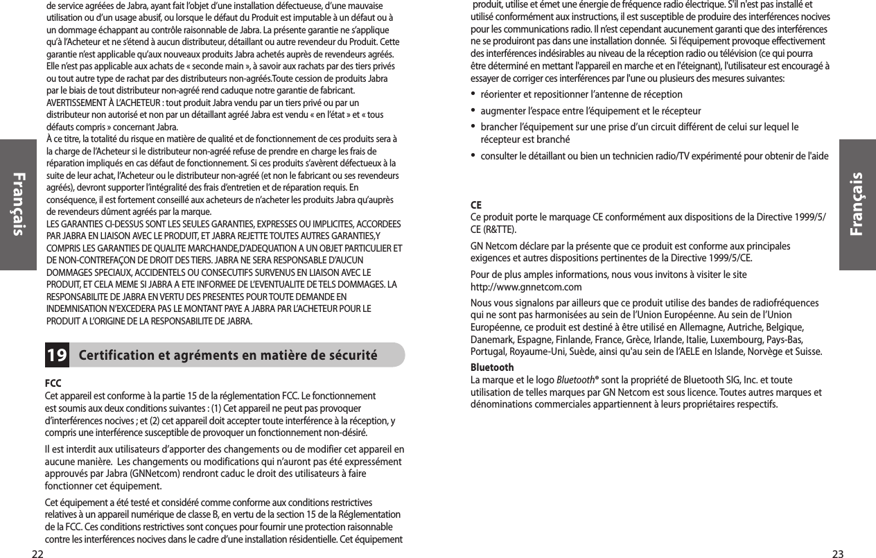 23Français22Français produit, utilise et émet une énergie de fréquence radio électrique. S&apos;il n&apos;est pas installé et utilisé conformément aux instructions, il est susceptible de produire des interférences nocives pour les communications radio. Il n’est cependant aucunement garanti que des interférences ne se produiront pas dans une installation donnée.  Si l’équipement provoque effectivement des interférences indésirables au niveau de la réception radio ou télévision (ce qui pourra être déterminé en mettant l&apos;appareil en marche et en l&apos;éteignant), l&apos;utilisateur est encouragé à essayer de corriger ces interférences par l&apos;une ou plusieurs des mesures suivantes:•  réorienter et repositionner l’antenne de réception•  augmenter l’espace entre l’équipement et le récepteur•  brancher l’équipement sur une prise d’un circuit différent de celui sur lequel le récepteur est branché•  consulter le détaillant ou bien un technicien radio/TV expérimenté pour obtenir de l&apos;aidePour respecter les normes d’exposition RF FCC, l’utilisateur doit positionner la base à 20 cm (8 pouces) ou plus de tout employé.CECe produit porte le marquage CE conformément aux dispositions de la Directive 1999/5/CE (R&amp;TTE).GN Netcom déclare par la présente que ce produit est conforme aux principales exigences et autres dispositions pertinentes de la Directive 1999/5/CE.Pour de plus amples informations, nous vous invitons à visiter le site http://www.gnnetcom.com Nous vous signalons par ailleurs que ce produit utilise des bandes de radiofréquences qui ne sont pas harmonisées au sein de l’Union Européenne. Au sein de l’Union Européenne, ce produit est destiné à être utilisé en Allemagne, Autriche, Belgique, Danemark, Espagne, Finlande, France, Grèce, Irlande, Italie, Luxembourg, Pays-Bas, Portugal, Royaume-Uni, Suède, ainsi qu&apos;au sein de l’AELE en Islande, Norvège et Suisse.Bluetooth La marque et le logo Bluetooth® sont la propriété de Bluetooth SIG, Inc. et toute utilisation de telles marques par GN Netcom est sous licence. Toutes autres marques et dénominations commerciales appartiennent à leurs propriétaires respectifs.FCCCet appareil est conforme à la partie 15 de la réglementation FCC. Le fonctionnement est soumis aux deux conditions suivantes : (1) Cet appareil ne peut pas provoquer d’interférences nocives ; et (2) cet appareil doit accepter toute interférence à la réception, y compris une interférence susceptible de provoquer un fonctionnement non-désiré. Il est interdit aux utilisateurs d’apporter des changements ou de modifier cet appareil en aucune manière.  Les changements ou modifications qui n’auront pas été expressément approuvés par Jabra (GNNetcom) rendront caduc le droit des utilisateurs à faire fonctionner cet équipement.Cet équipement a été testé et considéré comme conforme aux conditions restrictives relatives à un appareil numérique de classe B, en vertu de la section 15 de la Réglementation de la FCC. Ces conditions restrictives sont conçues pour fournir une protection raisonnable contre les interférences nocives dans le cadre d’une installation résidentielle. Cet équipementCertification et agréments en matière de sécurité19de service agréées de Jabra, ayant fait l’objet d’une installation défectueuse, d’une mauvaiseutilisation ou d’un usage abusif, ou lorsque le défaut du Produit est imputable à un défaut ou àun dommage échappant au contrôle raisonnable de Jabra. La présente garantie ne s’appliquequ’à l’Acheteur et ne s’étend à aucun distributeur, détaillant ou autre revendeur du Produit. Cettegarantie n’est applicable qu’aux nouveaux produits Jabra achetés auprès de revendeurs agréés.Elle n’est pas applicable aux achats de « seconde main », à savoir aux rachats par des tiers privésou tout autre type de rachat par des distributeurs non-agréés.Toute cession de produits Jabrapar le biais de tout distributeur non-agréé rend caduque notre garantie de fabricant.AVERTISSEMENT À L’ACHETEUR : tout produit Jabra vendu par un tiers privé ou par undistributeur non autorisé et non par un détaillant agréé Jabra est vendu « en l’état » et « tousdéfauts compris » concernant Jabra.À ce titre, la totalité du risque en matière de qualité et de fonctionnement de ces produits sera àla charge de l’Acheteur si le distributeur non-agréé refuse de prendre en charge les frais deréparation impliqués en cas défaut de fonctionnement. Si ces produits s’avèrent défectueux à lasuite de leur achat, l’Acheteur ou le distributeur non-agréé (et non le fabricant ou ses revendeursagréés), devront supporter l’intégralité des frais d’entretien et de réparation requis. Enconséquence, il est fortement conseillé aux acheteurs de n’acheter les produits Jabra qu’auprèsde revendeurs dûment agréés par la marque.LES GARANTIES CI-DESSUS SONT LES SEULES GARANTIES, EXPRESSES OU IMPLICITES, ACCORDEESPAR JABRA EN LIAISON AVEC LE PRODUIT, ET JABRA REJETTE TOUTES AUTRES GARANTIES,YCOMPRIS LES GARANTIES DE QUALITE MARCHANDE,D’ADEQUATION A UN OBJET PARTICULIER ETDE NON-CONTREFAÇON DE DROIT DES TIERS. JABRA NE SERA RESPONSABLE D’AUCUNDOMMAGES SPECIAUX, ACCIDENTELS OU CONSECUTIFS SURVENUS EN LIAISON AVEC LEPRODUIT, ET CELA MEME SI JABRA A ETE INFORMEE DE L’EVENTUALITE DE TELS DOMMAGES. LARESPONSABILITE DE JABRA EN VERTU DES PRESENTES POUR TOUTE DEMANDE ENINDEMNISATION N’EXCEDERA PAS LE MONTANT PAYE A JABRA PAR L’ACHETEUR POUR LEPRODUIT A L’ORIGINE DE LA RESPONSABILITE DE JABRA.