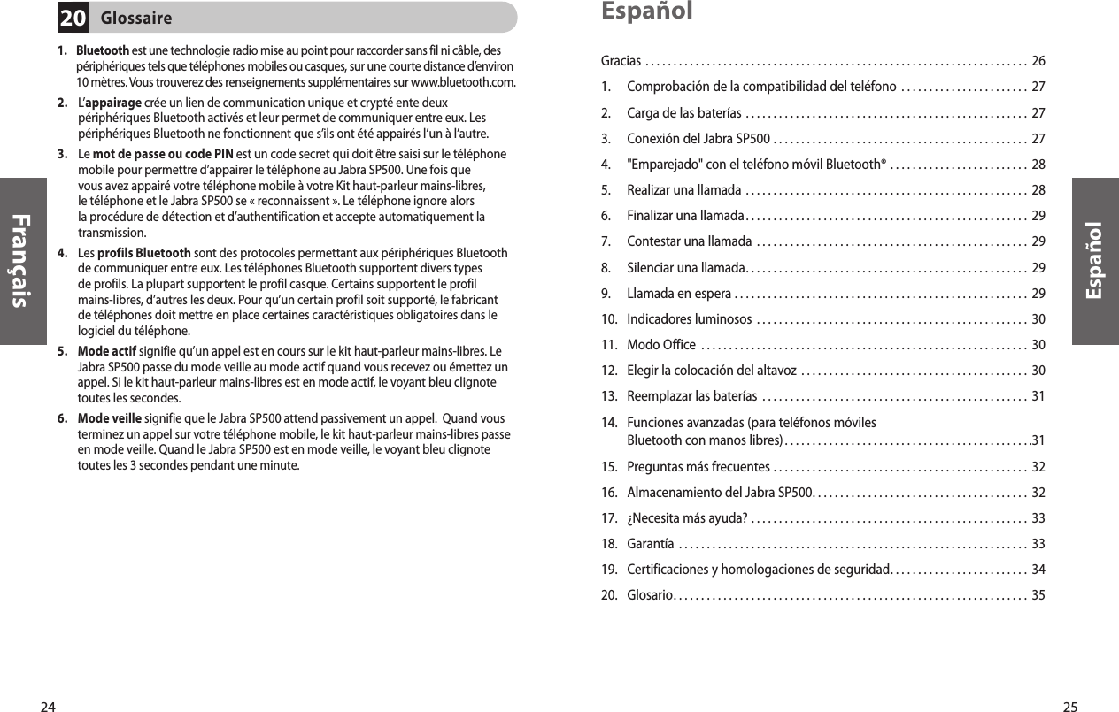 24Français25EspañolGracias . . . . . . . . . . . . . . . . . . . . . . . . . . . . . . . . . . . . . . . . . . . . . . . . . . . . . . . . . . . . . . . . . . . . .  261.  Comprobación de la compatibilidad del teléfono . . . . . . . . . . . . . . . . . . . . . . .  272.   Carga de las baterías . . . . . . . . . . . . . . . . . . . . . . . . . . . . . . . . . . . . . . . . . . . . . . . . . . .  273.  Conexión del Jabra SP500 . . . . . . . . . . . . . . . . . . . . . . . . . . . . . . . . . . . . . . . . . . . . . .  27 4.  &quot;Emparejado&quot; con el teléfono móvil Bluetooth® . . . . . . . . . . . . . . . . . . . . . . . . .  285.  Realizar una llamada  . . . . . . . . . . . . . . . . . . . . . . . . . . . . . . . . . . . . . . . . . . . . . . . . . . .  286.  Finalizar una llamada . . . . . . . . . . . . . . . . . . . . . . . . . . . . . . . . . . . . . . . . . . . . . . . . . . .  297.  Contestar una llamada  . . . . . . . . . . . . . . . . . . . . . . . . . . . . . . . . . . . . . . . . . . . . . . . . .  298.  Silenciar una llamada . . . . . . . . . . . . . . . . . . . . . . . . . . . . . . . . . . . . . . . . . . . . . . . . . . .  299.  Llamada en espera . . . . . . . . . . . . . . . . . . . . . . . . . . . . . . . . . . . . . . . . . . . . . . . . . . . . .  2910.  Indicadores luminosos  . . . . . . . . . . . . . . . . . . . . . . . . . . . . . . . . . . . . . . . . . . . . . . . . .  3011.  Modo Office  . . . . . . . . . . . . . . . . . . . . . . . . . . . . . . . . . . . . . . . . . . . . . . . . . . . . . . . . . . .  3012.  Elegir la colocación del altavoz  . . . . . . . . . . . . . . . . . . . . . . . . . . . . . . . . . . . . . . . . .  3013.  Reemplazar las baterías  . . . . . . . . . . . . . . . . . . . . . . . . . . . . . . . . . . . . . . . . . . . . . . . .  3114.   Funciones avanzadas (para teléfonos móviles Bluetooth con manos libres) . . . . . . . . . . . . . . . . . . . . . . . . . . . . . . . . . . . . . . . . . . . . .3115.  Preguntas más frecuentes . . . . . . . . . . . . . . . . . . . . . . . . . . . . . . . . . . . . . . . . . . . . . .  3216.  Almacenamiento del Jabra SP500 . . . . . . . . . . . . . . . . . . . . . . . . . . . . . . . . . . . . . . .  3217.  ¿Necesita más ayuda? . . . . . . . . . . . . . . . . . . . . . . . . . . . . . . . . . . . . . . . . . . . . . . . . . .  3318.  Garantía  . . . . . . . . . . . . . . . . . . . . . . . . . . . . . . . . . . . . . . . . . . . . . . . . . . . . . . . . . . . . . . .  3319.  Certificaciones y homologaciones de seguridad . . . . . . . . . . . . . . . . . . . . . . . . .  3420.  Glosario . . . . . . . . . . . . . . . . . . . . . . . . . . . . . . . . . . . . . . . . . . . . . . . . . . . . . . . . . . . . . . . .  35Español1.     Bluetooth est une technologie radio mise au point pour raccorder sans fil ni câble, des périphériques tels que téléphones mobiles ou casques, sur une courte distance d’environ 10 mètres. Vous trouverez des renseignements supplémentaires sur www.bluetooth.com. 2.     L’appairage crée un lien de communication unique et crypté ente deux périphériques Bluetooth activés et leur permet de communiquer entre eux. Les périphériques Bluetooth ne fonctionnent que s’ils ont été appairés l’un à l’autre. 3.     Le mot de passe ou code PIN est un code secret qui doit être saisi sur le téléphone mobile pour permettre d’appairer le téléphone au Jabra SP500. Une fois que vous avez appairé votre téléphone mobile à votre Kit haut-parleur mains-libres, le téléphone et le Jabra SP500 se « reconnaissent ». Le téléphone ignore alors la procédure de détection et d’authentification et accepte automatiquement la transmission. 4.     Les profils Bluetooth sont des protocoles permettant aux périphériques Bluetooth de communiquer entre eux. Les téléphones Bluetooth supportent divers types de profils. La plupart supportent le profil casque. Certains supportent le profil mains-libres, d’autres les deux. Pour qu’un certain profil soit supporté, le fabricant de téléphones doit mettre en place certaines caractéristiques obligatoires dans le logiciel du téléphone. 5.     Mode actif signifie qu’un appel est en cours sur le kit haut-parleur mains-libres. Le Jabra SP500 passe du mode veille au mode actif quand vous recevez ou émettez un appel. Si le kit haut-parleur mains-libres est en mode actif, le voyant bleu clignote toutes les secondes. 6.     Mode veille signifie que le Jabra SP500 attend passivement un appel.  Quand vous terminez un appel sur votre téléphone mobile, le kit haut-parleur mains-libres passe en mode veille. Quand le Jabra SP500 est en mode veille, le voyant bleu clignote toutes les 3 secondes pendant une minute. Glossaire20