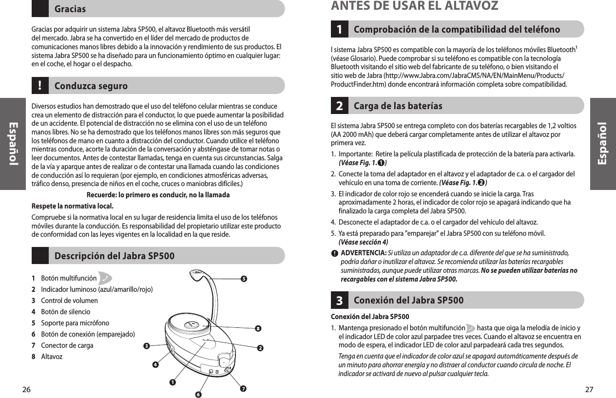 27Comprobación de la compatibilidad del teléfono1ANTES DE USAR EL ALTAVOZl sistema Jabra SP500 es compatible con la mayoría de los teléfonos móviles Bluetooth¹ (véase Glosario). Puede comprobar si su teléfono es compatible con la tecnología Bluetooth visitando el sitio web del fabricante de su teléfono, o bien visitando el sitio web de Jabra (http://www.Jabra.com/JabraCMS/NA/EN/MainMenu/Products/ProductFinder.htm) donde encontrará información completa sobre compatibilidad.El sistema Jabra SP500 se entrega completo con dos baterías recargables de 1,2 voltios (AA 2000 mAh) que deberá cargar completamente antes de utilizar el altavoz por primera vez.1.   Importante:  Retire la película plastificada de protección de la batería para activarla. (Véase Fig. 1.      )2.   Conecte la toma del adaptador en el altavoz y el adaptador de c.a. o el cargador del vehículo en una toma de corriente. (Véase Fig. 1.      )3.   El indicador de color rojo se encenderá cuando se inicie la carga. Tras aproximadamente 2 horas, el indicador de color rojo se apagará indicando que ha finalizado la carga completa del Jabra SP500.  4.  Desconecte el adaptador de c.a. o el cargador del vehículo del altavoz.5.   Ya está preparado para &quot;emparejar&quot; el Jabra SP500 con su teléfono móvil. (Véase sección 4)         ADVERTENCIA: Si utiliza un adaptador de c.a. diferente del que se ha suministrado, podría dañar o inutilizar el altavoz. Se recomienda utilizar las baterías recargables suministradas, aunque puede utilizar otras marcas. No se pueden utilizar baterías no recargables con el sistema Jabra SP500.Carga de las baterías2Español26Gracias por adquirir un sistema Jabra SP500, el altavoz Bluetooth más versátil del mercado. Jabra se ha convertido en el líder del mercado de productos de comunicaciones manos libres debido a la innovación y rendimiento de sus productos. El sistema Jabra SP500 se ha diseñado para un funcionamiento óptimo en cualquier lugar: en el coche, el hogar o el despacho.GraciasDiversos estudios han demostrado que el uso del teléfono celular mientras se conduce crea un elemento de distracción para el conductor, lo que puede aumentar la posibilidad de un accidente. El potencial de distracción no se elimina con el uso de un teléfono manos libres. No se ha demostrado que los teléfonos manos libres son más seguros que los teléfonos de mano en cuanto a distracción del conductor. Cuando utilice el teléfono mientras conduce, acorte la duración de la conversación y absténgase de tomar notas o leer documentos. Antes de contestar llamadas, tenga en cuenta sus circunstancias. Salga de la vía y aparque antes de realizar o de contestar una llamada cuando las condiciones de conducción así lo requieran (por ejemplo, en condiciones atmosféricas adversas, tráfico denso, presencia de niños en el coche, cruces o maniobras difíciles.)Recuerde: lo primero es conducir, no la llamadaRespete la normativa local.Compruebe si la normativa local en su lugar de residencia limita el uso de los teléfonos móviles durante la conducción. Es responsabilidad del propietario utilizar este producto de conformidad con las leyes vigentes en la localidad en la que reside.Conduzca seguro1    Botón multifunción 2    Indicador luminoso (azul/amarillo/rojo)3    Control de volumen4    Botón de silencio5    Soporte para micrófono6    Botón de conexión (emparejado)7    Conector de carga8    AltavozDescripción del Jabra SP500!EspañolConexión del Jabra SP5001.   Mantenga presionado el botón multifunción        hasta que oiga la melodía de inicio y el indicador LED de color azul parpadee tres veces. Cuando el altavoz se encuentra en modo de espera, el indicador LED de color azul parpadeará cada tres segundos.       Tenga en cuenta que el indicador de color azul se apagará automáticamente después de un minuto para ahorrar energía y no distraer al conductor cuando circula de noche. El indicador se activará de nuevo al pulsar cualquier tecla. Conexión del Jabra SP500311
