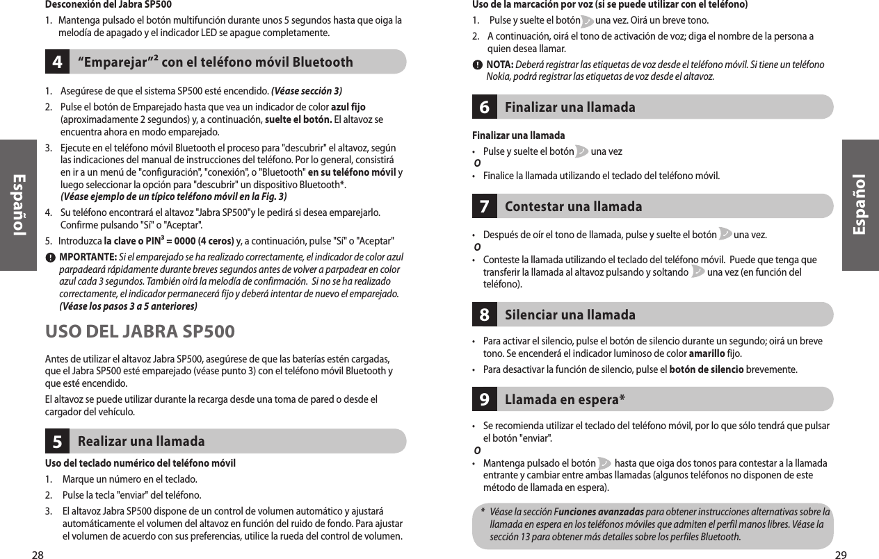 29EspañolUso del teclado numérico del teléfono móvil1.     Marque un número en el teclado.2.     Pulse la tecla &quot;enviar&quot; del teléfono.3.      El altavoz Jabra SP500 dispone de un control de volumen automático y ajustará automáticamente el volumen del altavoz en función del ruido de fondo. Para ajustar el volumen de acuerdo con sus preferencias, utilice la rueda del control de volumen.Realizar una llamada5Finalizar una llamada•    Pulse y suelte el botón        una vez O•    Finalice la llamada utilizando el teclado del teléfono móvil.Finalizar una llamada6Contestar una llamada7•    Después de oír el tono de llamada, pulse y suelte el botón        una vez. O•     Conteste la llamada utilizando el teclado del teléfono móvil.  Puede que tenga que transferir la llamada al altavoz pulsando y soltando         una vez (en función del teléfono). 28EspañolDesconexión del Jabra SP5001.    Mantenga pulsado el botón multifunción durante unos 5 segundos hasta que oiga la melodía de apagado y el indicador LED se apague completamente.“Emparejar”² con el teléfono móvil Bluetooth41.    Asegúrese de que el sistema SP500 esté encendido. (Véase sección 3)2.     Pulse el botón de Emparejado hasta que vea un indicador de color azul fijo (aproximadamente 2 segundos) y, a continuación, suelte el botón. El altavoz se encuentra ahora en modo emparejado.3.     Ejecute en el teléfono móvil Bluetooth el proceso para &quot;descubrir&quot; el altavoz, según las indicaciones del manual de instrucciones del teléfono. Por lo general, consistirá en ir a un menú de &quot;configuración&quot;, &quot;conexión&quot;, o &quot;Bluetooth&quot; en su teléfono móvil y luego seleccionar la opción para &quot;descubrir&quot; un dispositivo Bluetooth*. (Véase ejemplo de un típico teléfono móvil en la Fig. 3) 4.     Su teléfono encontrará el altavoz &quot;Jabra SP500&quot;y le pedirá si desea emparejarlo. Confirme pulsando &quot;Sí&quot; o &quot;Aceptar&quot;.5.   Introduzca la clave o PIN³ = 0000 (4 ceros) y, a continuación, pulse &quot;Sí&quot; o &quot;Aceptar&quot;        MPORTANTE: Si el emparejado se ha realizado correctamente, el indicador de color azul parpadeará rápidamente durante breves segundos antes de volver a parpadear en color azul cada 3 segundos. También oirá la melodía de confirmación.  Si no se ha realizado correctamente, el indicador permanecerá fijo y deberá intentar de nuevo el emparejado. (Véase los pasos 3 a 5 anteriores)USO DEL JABRA SP500Antes de utilizar el altavoz Jabra SP500, asegúrese de que las baterías estén cargadas, que el Jabra SP500 esté emparejado (véase punto 3) con el teléfono móvil Bluetooth y que esté encendido.El altavoz se puede utilizar durante la recarga desde una toma de pared o desde el cargador del vehículo.•     Para activar el silencio, pulse el botón de silencio durante un segundo; oirá un breve tono. Se encenderá el indicador luminoso de color amarillo fijo.•     Para desactivar la función de silencio, pulse el botón de silencio brevemente.Silenciar una llamada8Uso de la marcación por voz (si se puede utilizar con el teléfono)1.     Pulse y suelte el botón       una vez. Oirá un breve tono.2.     A continuación, oirá el tono de activación de voz; diga el nombre de la persona a quien desea llamar.         NOTA: Deberá registrar las etiquetas de voz desde el teléfono móvil. Si tiene un teléfono Nokia, podrá registrar las etiquetas de voz desde el altavoz.•     Se recomienda utilizar el teclado del teléfono móvil, por lo que sólo tendrá que pulsar el botón &quot;enviar&quot;. O•     Mantenga pulsado el botón         hasta que oiga dos tonos para contestar a la llamada entrante y cambiar entre ambas llamadas (algunos teléfonos no disponen de este método de llamada en espera).    *    Véase la sección Funciones avanzadas para obtener instrucciones alternativas sobre la llamada en espera en los teléfonos móviles que admiten el perfil manos libres. Véase la sección 13 para obtener más detalles sobre los perfiles Bluetooth.Llamada en espera*9