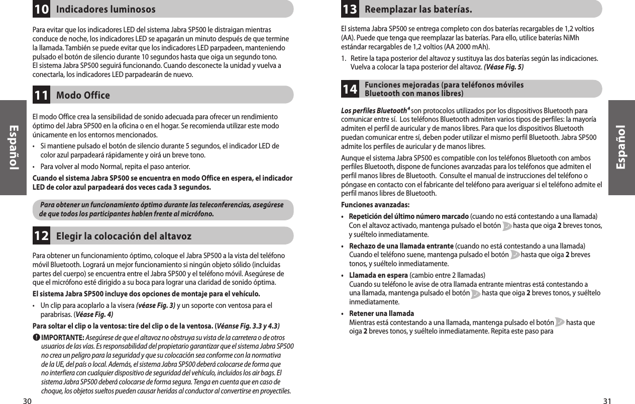 31EspañolPara obtener un funcionamiento óptimo, coloque el Jabra SP500 a la vista del teléfono móvil Bluetooth. Logrará un mejor funcionamiento si ningún objeto sólido (incluidas partes del cuerpo) se encuentra entre el Jabra SP500 y el teléfono móvil. Asegúrese de que el micrófono esté dirigido a su boca para lograr una claridad de sonido óptima.El sistema Jabra SP500 incluye dos opciones de montaje para el vehículo.•     Un clip para acoplarlo a la visera (véase Fig. 3) y un soporte con ventosa para el parabrisas. (Véase Fig. 4)Para soltar el clip o la ventosa: tire del clip o de la ventosa. (Véanse Fig. 3.3 y 4.3)        IMPORTANTE: Asegúrese de que el altavoz no obstruya su vista de la carretera o de otros usuarios de las vías. Es responsabilidad del propietario garantizar que el sistema Jabra SP500 no crea un peligro para la seguridad y que su colocación sea conforme con la normativa de la UE, del país o local. Además, el sistema Jabra SP500 deberá colocarse de forma que no interfiera con cualquier dispositivo de seguridad del vehículo, incluidos los air bags. El sistema Jabra SP500 deberá colocarse de forma segura. Tenga en cuenta que en caso de choque, los objetos sueltos pueden causar heridas al conductor al convertirse en proyectiles. Elegir la colocación del altavoz1230EspañolPara evitar que los indicadores LED del sistema Jabra SP500 le distraigan mientras conduce de noche, los indicadores LED se apagarán un minuto después de que termine la llamada. También se puede evitar que los indicadores LED parpadeen, manteniendo pulsado el botón de silencio durante 10 segundos hasta que oiga un segundo tono. El sistema Jabra SP500 seguirá funcionando. Cuando desconecte la unidad y vuelva a conectarla, los indicadores LED parpadearán de nuevo.Indicadores luminosos10El modo Office crea la sensibilidad de sonido adecuada para ofrecer un rendimiento óptimo del Jabra SP500 en la oficina o en el hogar. Se recomienda utilizar este modo únicamente en los entornos mencionados.•     Si mantiene pulsado el botón de silencio durante 5 segundos, el indicador LED de color azul parpadeará rápidamente y oirá un breve tono.•     Para volver al modo Normal, repita el paso anterior.Cuando el sistema Jabra SP500 se encuentra en modo Office en espera, el indicador LED de color azul parpadeará dos veces cada 3 segundos.       Para obtener un funcionamiento óptimo durante las teleconferencias, asegúrese de que todos los participantes hablen frente al micrófono.Modo Office11El sistema Jabra SP500 se entrega completo con dos baterías recargables de 1,2 voltios (AA). Puede que tenga que reemplazar las baterías. Para ello, utilice baterías NiMh estándar recargables de 1,2 voltios (AA 2000 mAh). 1.    Retire la tapa posterior del altavoz y sustituya las dos baterías según las indicaciones. Vuelva a colocar la tapa posterior del altavoz. (Véase Fig. 5)Reemplazar las baterías.13Funciones mejoradas (para teléfonos móviles Bluetooth con manos libres)14Los perfiles Bluetooth⁴ son protocolos utilizados por los dispositivos Bluetooth para comunicar entre sí.  Los teléfonos Bluetooth admiten varios tipos de perfiles: la mayoría admiten el perfil de auricular y de manos libres. Para que los dispositivos Bluetooth puedan comunicar entre sí, deben poder utilizar el mismo perfil Bluetooth. Jabra SP500 admite los perfiles de auricular y de manos libres.Aunque el sistema Jabra SP500 es compatible con los teléfonos Bluetooth con ambos perfiles Bluetooth, dispone de funciones avanzadas para los teléfonos que admiten el perfil manos libres de Bluetooth.  Consulte el manual de instrucciones del teléfono o póngase en contacto con el fabricante del teléfono para averiguar si el teléfono admite el perfil manos libres de Bluetooth.Funciones avanzadas:•      Repetición del último número marcado (cuando no está contestando a una llamada) Con el altavoz activado, mantenga pulsado el botón        hasta que oiga 2 breves tonos, y suéltelo inmediatamente.•      Rechazo de una llamada entrante (cuando no está contestando a una llamada) Cuando el teléfono suene, mantenga pulsado el botón        hasta que oiga 2 breves tonos, y suéltelo inmediatamente.•      Llamada en espera (cambio entre 2 llamadas) Cuando su teléfono le avise de otra llamada entrante mientras está contestando a una llamada, mantenga pulsado el botón        hasta que oiga 2 breves tonos, y suéltelo inmediatamente.•      Retener una llamada Mientras está contestando a una llamada, mantenga pulsado el botón        hasta que oiga 2 breves tonos, y suéltelo inmediatamente. Repita este paso para 