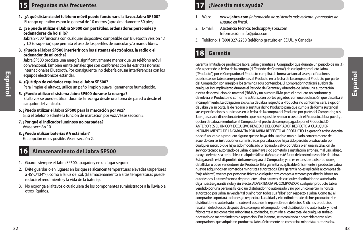 33EspañolPreguntas más frecuentes1532Español1.    ¿A qué distancia del teléfono móvil puede funcionar el altavoz Jabra SP500? El rango operativo es por lo general de 10 metros (aproximadamente 30 pies). 2.   ¿Se puede utilizar el Jabra SP500 con portátiles, ordenadores personales y ordenadores de bolsillo? Jabra SP500 funciona con cualquier dispositivo compatible con Bluetooth versión 1.1 y 1.2 (o superior) que permita el uso de los perfiles de auricular y/o manos libres. 3.   ¿Puede el Jabra SP500 interferir con los sistemas electrónicos, la radio o el ordenador de mi coche? Jabra SP500 produce una energía significativamente menor que un teléfono móvil convencional. También emite señales que son conformes con las estrictas normas internacionales Bluetooth. Por consiguiente, no debería causar interferencias con los equipos electrónicos estándar. 4.   ¿Qué tipo de cuidados requiere el Jabra SP500? Para limpiar el altavoz, utilice un paño limpio y suave ligeramente humedecido.5.   ¿Puedo utilizar el sistema Jabra SP500 durante la recarga? El altavoz se puede utilizar durante la recarga desde una toma de pared o desde el cargador del vehículo.6.  ¿Puedo utilizar el Jabra SP500 para la marcación por voz?  Sí, si el teléfono admite la función de marcación por voz. Véase sección 5.7.  ¿Por qué el indicador luminoso no parpadea? Véase sección 10.8.  ¿Puedo utilizar baterías AA estándar? Esta opción no es posible. Véase sección 2.¿Necesita más ayuda?17Almacenamiento del Jabra SP500161.    Guarde siempre el Jabra SP500 apagado y en un lugar seguro.2.     Evite guardarlo en lugares en los que se alcancen temperaturas elevadas (superiores a 45°C/134°F), como a la luz del sol. (El almacenamiento a altas temperaturas puede reducir el rendimiento y la vida de la batería).3.     No exponga el altavoz o cualquiera de los componentes suministrados a la lluvia o a otros líquidos.Garantía181.  Web:   www.jabra.com (información de asistencia más reciente, y manuales de usuario en línea).2.  E-mail:   Asistencia técnica: techsupp@jabra.com Información: info@jabra.com3.  Teléfono: 1 (800) 327-2230 (teléfono gratuito en EE.UU. y Canadá)Garantía limitada de productos Jabra. Jabra garantiza al Comprador que durante un periodo de un (1)año a partir de la fecha de la compra (el “Periodo de Garantía”) de cualquier producto Jabra(“Producto”) por el Comprador, el Producto cumplirá de forma sustancial las especificacionespublicadas de Jabra correspondientes al Producto en la fecha de la compra del Producto por partedel Comprador, con arreglo a los términos aquí contenidos. El Comprador notificará a Jabra decualquier incumplimiento durante el Periodo de Garantía y obtendrá de Jabra una autorizaciónescrita de devolución de material (“RMA”) y un número RMA para el producto no conforme, ydevolverá el Producto no conforme a Jabra., con portes pagados, con una declaración que describa elincumplimiento. La obligación exclusiva de Jabra respecto a Productos no conformes será, a opciónde Jabra y a su costa, la de reparar o sustituir dicho Producto para que cumpla de forma sustancialsus especificaciones publicadas en la fecha de la compra del Producto por parte del Comprador, o, siJabra, a su sola discreción, determina que no es posible reparar o sustituir el Producto, Jabra puede, aopción de Jabra, reembolsar al Comprador el precio de compra pagado por el Producto. LOANTERIOR ES EL ÚNICO Y EXCLUSIVO REMEDIO DEL COMPRADOR RESPECTO A CUALQUIERINCUMPLIMIENTO DE LA GARANTÍA POR JABRA RESPECTO AL PRODUCTO. La garantía arriba descritano será aplicable a producto alguno que no haya sido usado o manipulado correctamente deacuerdo con las instrucciones suministradas por Jabra, que haya sido perdido o extraviado porcualquier razón, o que haya sido modificado o reparado, salvo por Jabra o en una instalación deservicio técnico autorizado de Jabra, o que haya sido sometido a instalación errónea, mal uso, abuso,o cuyo defecto sea atribuible a cualquier fallo o daño que esté fuera del control razonable de Jabra.Esta garantía está disponible únicamente para el Comprador, y no es extensible a distribuidores,detallistas u otros vendedores del Producto. Esta garantía es aplicable únicamente a productos Jabranuevos adquiridos en comercios minoristas autorizados. Esta garantía no es aplicable a: compras de“caja abierta”, reventa por personas físicas o cualquier otra compra a terceros por distribuidores noautorizados. La transferencia de productos Jabra a través de cualquier distribuidor no autorizadodeja nuestra garantía nula y sin efecto. ADVERTENCIA AL COMPRADOR: cualquier producto Jabravendido por una persona física o un distribuidor no autorizado y no por un comercio minoristaautorizado por Jabra se vende “tal cual” o “con todos sus fallos” con respecto a Jabra. Como tal, elcomprador soportará todo riesgo respecto a la calidad y el rendimiento de dichos productos si eldistribuidor no autorizado no cubre el coste de la reparación de defectos. Si dichos productosresultan defectuosos después de su compra, el comprador o el distribuidor no autorizado, y no elfabricante o sus comercios minoristas autorizados, asumirán el coste total de cualquier trabajonecesario de mantenimiento o reparación. Por lo tanto, se recomienda encarecidamente a loscompradores que adquieran productos Jabra únicamente en comercios minoristas autorizados.