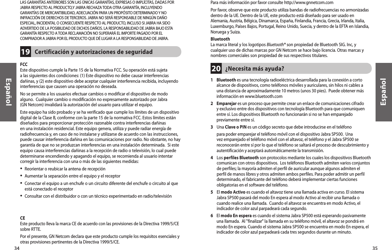 Español35Español34¿Necesita más ayuda?201     Bluetooth es una tecnología radioeléctrica desarrollada para la conexión a corto alcance de dispositivos, como teléfonos móviles y auriculares, sin hilos ni cables a una distancia de aproximadamente 10 metros (unos 30 pies).  Puede obtener más información en www.bluetooth.com2     Emparejar es un proceso que permite crear un enlace de comunicaciones cifrado y exclusivo entre dos dispositivos con tecnología Bluetooth para que comuniquen entre sí. Los dispositivos Bluetooth no funcionarán si no se han emparejado previamente entre sí. 3     Una Clave o PIN es un código secreto que debe introducirse en el teléfono para poder emparejar el teléfono móvil con el dispositivo Jabra SP500.  Una vez emparejado el teléfono móvil con el altavoz, el teléfono y el Jabra SP500 se reconocerán entre sí por lo que el teléfono se saltará el proceso de descubrimiento y autentificación y aceptará automáticamente la transmisión.4     Los perfiles Bluetooth son protocolos mediante los cuales los dispositivos Bluetooth comunican con otros dispositivos.  Los teléfonos Bluetooth admiten varios conjuntos de perfiles; la mayoría admiten el perfil de auricular aunque algunos admiten el perfil de manos libres y otros admiten ambos perfiles. Para poder admitir un perfil determinado, el fabricante del teléfono deberá implementar ciertas funciones obligatorias en el software del teléfono. 5     El modo Activo es cuando el altavoz tiene una llamada activa en curso. El sistema Jabra SP500 pasará del modo En espera al modo Activo al recibir una llamada o cuando realice una llamada.  Cuando el altavoz se encuentra en modo Activo, el indicador de color azul parpadeará cada segundo.6     El modo En espera es cuando el sistema Jabra SP500 está esperando pasivamente una llamada.  Al &quot;finalizar&quot; la llamada en su teléfono móvil, el altavoz se pondrá en modo En espera. Cuando el sistema Jabra SP500 se encuentra en modo En espera, el indicador de color azul parpadeará cada tres segundos durante un minuto.Para más información por favor consulte http://www.gnnetcom.comPor favor, observe que este producto utiliza bandas de radiofrecuencias no armonizadas dentro de la UE. Dentro de la UE, este producto está diseñado para ser usado en Alemania, Austria, Bélgica, Dinamarca, España, Finlandia, Francia, Grecia, Irlanda, Italia, Luxemburgo, Países Bajos, Portugal, Reino Unido, Suecia, y dentro de la EFTA en Islandia, Noruega y Suiza.BluetoothLa marca literal y los logotipos Bluetooth® son propiedad de Bluetooth SIG. Inc, y cualquier uso de dichas marcas por GN Netcom se hace bajo licencia. Otras marcas y nombres comerciales son propiedad de sus respectivos titulares.FCCEste dispositivo cumple la Parte 15 de la Normativa FCC. Su operación está sujeta a las siguientes dos condiciones: (1) Este dispositivo no debe causar interferencias dañinas, y (2) este dispositivo debe aceptar cualquier interferencia recibida, incluyendo interferencias que causen una operación no deseada. No se permite a los usuarios efectuar cambios o modificar el dispositivo de modo alguno.  Cualquier cambio o modificación no expresamente autorizado por Jabra  (GN Netcom) invalidará la autorización del usuario para utilizar el equipo.Este equipo ha sido probado y se ha verificado que cumple los límites de un dispositivo digital de la Clase B, conforme con la parte 15 de la normativa FCC. Estos límites están diseñados para proporcionar protección razonable contra interferencias dañinas en una instalación residencial. Este equipo genera, utiliza y puede radiar energía de radiofrecuencia y, en caso de no instalarse y utilizarse de acuerdo con las instrucciones, puede causar interferencia dañina en las comunicaciones por radio. No obstante, no hay garantía de que no se produzcan interferencias en una instalación determinada.  Si este equipo causa interferencias dañinas a la recepción de radio o televisión, lo cual puede determinarse encendiendo y apagando el equipo, se recomienda al usuario intentar corregir la interferencia con una o más de las siguientes medidas:•  Reorientar o reubicar la antena de recepción•  Aumentar la separación entre el equipo y el receptor•  Conectar el equipo a un enchufe o un circuito diferente del enchufe o circuito al que está conectado el receptor•  Consultar con el distribuidor o con un técnico experimentado en radio/televisiónEl usuario debe colocar la base a 20cm (8&quot;) o más de cualquier persona con el fin de cumplir los requisitos de exposición RF de la FCC.CEEste producto lleva la marca CE de acuerdo con las provisiones de la Directiva 1999/5/CE sobre RTTE.Por el presente, GN Netcom declara que este producto cumple los requisitos esenciales y otras provisiones pertinentes de la Directiva 1999/5/CE.Certificación y autorizaciones de seguridad19LAS GARANTÍAS ANTERIORES SON LAS ÚNICAS GARANTÍAS, EXPRESAS O IMPLÍCITAS, DADAS PORJABRA RESPECTO AL PRODUCTO,Y JABRA RECHAZA TODA OTRA GARANTÍA, INCLUYENDOGARANTÍAS DE MERCANTIBILIDAD, ADECUACIÓN PARA UN PROPÓSITO DETERMINADO Y NOINFRACCIÓN DE DERECHOS DE TERCEROS. JABRA NO SERÁ RESPONSABLE DE NINGÚN DAÑOESPECIAL, INCIDENTAL O CONSECUENTE RESPECTO AL PRODUCTO, INCLUSO SI JABRA HA SIDOADVERTIDO DE LA POSIBILIDAD DE DICHOS DAÑOS. LA RESPONSABILIDAD DE JABRA BAJO ESTAGARANTÍA RESPECTO A TODA RECLAMACIÓN NO SUPERARÁ EL IMPORTE PAGADO POR ELCOMPRADOR A JABRA POR EL PRODUCTO QUE DÉ LUGAR A LA RESPONSABILIDAD DE JABRA.
