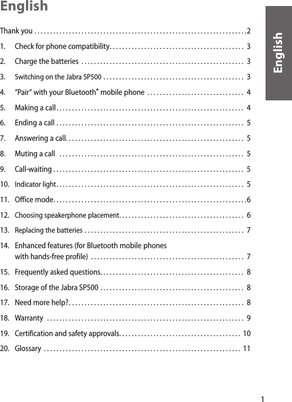 1EnglishEnglishThank you . . . . . . . . . . . . . . . . . . . . . . . . . . . . . . . . . . . . . . . . . . . . . . . . . . . . . . . . . . . . . . . . . . . .2 1.   Check for phone compatibility . . . . . . . . . . . . . . . . . . . . . . . . . . . . . . . . . . . . . . . . . . .  32.  Charge the batteries  . . . . . . . . . . . . . . . . . . . . . . . . . . . . . . . . . . . . . . . . . . . . . . . . . . . .  33.  Switching on the Jabra SP500 . . . . . . . . . . . . . . . . . . . . . . . . . . . . . . . . . . . . . . . . . . . . .  3 4.  “Pair“ with your Bluetooth® mobile phone  . . . . . . . . . . . . . . . . . . . . . . . . . . . . . . .  45.   Making a call . . . . . . . . . . . . . . . . . . . . . . . . . . . . . . . . . . . . . . . . . . . . . . . . . . . . . . . . . . . .  46.   Ending a call . . . . . . . . . . . . . . . . . . . . . . . . . . . . . . . . . . . . . . . . . . . . . . . . . . . . . . . . . . . .  57.  Answering a call . . . . . . . . . . . . . . . . . . . . . . . . . . . . . . . . . . . . . . . . . . . . . . . . . . . . . . . . .  58.   Muting a call   . . . . . . . . . . . . . . . . . . . . . . . . . . . . . . . . . . . . . . . . . . . . . . . . . . . . . . . . . . .  59.   Call-waiting . . . . . . . . . . . . . . . . . . . . . . . . . . . . . . . . . . . . . . . . . . . . . . . . . . . . . . . . . . . . .  510.   Indicator light . . . . . . . . . . . . . . . . . . . . . . . . . . . . . . . . . . . . . . . . . . . . . . . . . . . . . . . . . . . .  511.  Office mode . . . . . . . . . . . . . . . . . . . . . . . . . . . . . . . . . . . . . . . . . . . . . . . . . . . . . . . . . . . . . .612.   Choosing speakerphone placement . . . . . . . . . . . . . . . . . . . . . . . . . . . . . . . . . . . . . . . .  613.  Replacing the batteries . . . . . . . . . . . . . . . . . . . . . . . . . . . . . . . . . . . . . . . . . . . . . . . . . . .  714.   Enhanced features (for Bluetooth mobile phones    with hands-free profile)  . . . . . . . . . . . . . . . . . . . . . . . . . . . . . . . . . . . . . . . . . . . . . . . . .  715.  Frequently asked questions . . . . . . . . . . . . . . . . . . . . . . . . . . . . . . . . . . . . . . . . . . . . . .  816.   Storage of the Jabra SP500 . . . . . . . . . . . . . . . . . . . . . . . . . . . . . . . . . . . . . . . . . . . . . .  817.   Need more help? . . . . . . . . . . . . . . . . . . . . . . . . . . . . . . . . . . . . . . . . . . . . . . . . . . . . . . . .  818.   Warranty  . . . . . . . . . . . . . . . . . . . . . . . . . . . . . . . . . . . . . . . . . . . . . . . . . . . . . . . . . . . . . . .  919.   Certification and safety approvals . . . . . . . . . . . . . . . . . . . . . . . . . . . . . . . . . . . . . . .  1020.   Glossary  . . . . . . . . . . . . . . . . . . . . . . . . . . . . . . . . . . . . . . . . . . . . . . . . . . . . . . . . . . . . . . . 11