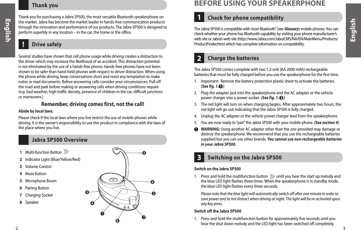 3English2EnglishThank you for purchasing a Jabra SP500, the most versatile Bluetooth speakerphone on the market. Jabra has become the market leader in hands-free communication products through the innovation and performance of our products. The Jabra SP500 is designed to perform superbly in any location – in the car, the home or the office.Thank youSeveral studies have shown that cell phone usage while driving creates a distraction to the driver which may increase the likelihood of an accident. This distraction potential is not eliminated by the use of a hands-free phone. Hands-free phones have not been shown to be safer than hand-held phones with respect to driver distraction. When using the phone while driving, keep conversations short and resist any temptation to make notes or read documents. Before answering calls consider your circumstances. Pull off the road and park before making or answering calls when driving conditions require (e.g. bad weather, high traffic density, presence of children in the car, difficult junctions or maneuvers.)Remember, driving comes first, not the call!Abide by local laws.Please check if the local laws where you live restrict the use of mobile phones while driving. It is the owner’s responsibility to use this product in compliance with the laws of the place where you live.Drive safely1  Multi-function Button   2  Indicator Light (Blue/Yellow/Red)3  Volume Control4  Mute Button5  Microphone Boom6  Pairing Button7  Charging Socket8  Speaker Jabra SP500 Overview!Check for phone compatibility1BEFORE USING YOUR SPEAKERPHONEThe Jabra SP500 is compatible with most Bluetooth¹ (see Glossary) mobile phones. You can check whether your phone has Bluetooth capability by visiting your phone manufacturer’s web site or Jabra’s web site (http://www.Jabra.com/JabraCMS/NA/EN/MainMenu/Products/ProductFinder.htm) which has complete information on compatibility.The Jabra SP500 comes complete with two 1.2-volt (AA 2000 mAh) rechargeable batteries that must be fully charged before you use the speakerphone for the first time. 1.   Important:  Remove the battery protection plastic sheet to activate the batteries. (See fig. 1.      )2.   Plug the adapter jack into the speakerphone and the AC adapter or the vehicle power charger into a power socket. (See fig. 1.      )3.   The red light will turn on when charging begins. After approximately two hours, the red light will go out indicating that the Jabra SP500 is fully charged.  4.   Unplug the AC adapter or the vehicle power charger lead from the speakerphone.5.   You are now ready to “pair” the Jabra SP500 with your mobile phone. (See section 4)  WARNING: Using another AC adapter other than the one provided may damage or destroy the speakerphone. We recommend that you use the rechargeable batteries supplied but you can use other brands. You cannot use non-rechargeable batteries in your Jabra SP500.Charge the batteries 2Switching on the Jabra SP5003Switch on the Jabra SP5001.   Press and hold the multifunction button          until you hear the start up melody and the blue LED light flashes three times. When the speakerphone is in standby mode, the blue LED light flashes every three seconds.   Please note that the blue light will automatically switch off after one minute in order to save power and to not distract when driving at night. The light will be re-activated upon any key press. Switch off the Jabra SP5001.    Press and hold the multifunction button for approximately five seconds until you hear the shut down melody and the LED light has been switched off completely.11