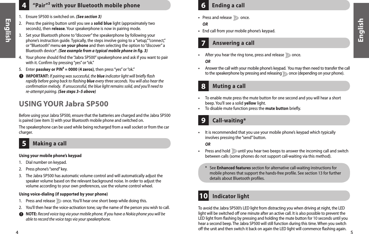 5English4EnglishUsing voice-dialing (if supported by your phone)1.  Press and release        once. You’ll hear one short beep while doing this.2.    You’ll then hear the voice-activation tone; say the name of the person you wish to call.   NOTE: Record voice tag via your mobile phone. If you have a Nokia phone you will be able to record the voice tags via your speakerphone.Using your mobile phone’s keypad1.  Dial number on keypad.2.  Press phone’s “send” key.3.   The Jabra SP500 has automatic volume control and will automatically adjust the speaker volume based on the relevant background noise. In order to adjust the volume according to your own preferences, use the volume control wheel.Making a call51.  Ensure SP500 is switched on. (See section 3)2.   Press the pairing button until you see a solid blue light (approximately two seconds), then release. Your speakerphone is now in pairing mode.3.   Set your Bluetooth phone to “discover” the speakerphone by following your phone’s instruction guide. Typically, the steps involve going to a “setup,” “connect,” or “Bluetooth” menu on your phone and then selecting the option to “discover” a Bluetooth device*. (See example from a typical mobile phone in fig. 3) 4.   Your phone should find the “Jabra SP500” speakerphone and ask if you want to pair with it. Confirm by pressing “yes” or “ok.”5.  Enter passkey or PIN³ = 0000 (4 zeros), then press “yes” or “ok.”  IMPORTANT: If pairing was successful, the blue indicator light will briefly flash rapidly before going back to flashing blue every three seconds. You will also hear the confirmation melody.  If unsuccessful, the blue light remains solid, and you’ll need to re-attempt pairing. (See steps 3–5 above) “Pair”² with your Bluetooth mobile phone4USING YOUR Jabra SP500Before using your Jabra SP500, ensure that the batteries are charged and the Jabra SP500 is paired (see item 3) with your Bluetooth mobile phone and switched on.The speakerphone can be used while being recharged from a wall socket or from the car charger.•  Press and release         once. OR•  End call from your mobile phone’s keypad.Ending a call6•   To enable mute press the mute button for one second and you will hear a short beep. You’ll see a solid yellow light.•  To disable mute function press the mute button briefly.Muting a call8Answering a call7•   After you hear the ring tone, press and release        once.  OR•   Answer the call with your mobile phone’s keypad.  You may then need to transfer the call to the speakerphone by pressing and releasing        once (depending on your phone). •   It is recommended that you use your mobile phone’s keypad which typically involves pressing the “send” button.  OR•   Press and hold        until you hear two beeps to answer the incoming call and switch between calls (some phones do not support call-waiting via this method).  *    See Enhanced features section for alternative call-waiting instructions for mobile phones that support the hands-free profile. See section 13 for further details about Bluetooth profiles.Call-waiting*9To avoid the Jabra SP500’s LED light from distracting you when driving at night, the LED light will be switched off one minute after an active call. It is also possible to prevent the LED light from flashing by pressing and holding the mute button for 10 seconds until you hear a second beep. The Jabra SP500 will still function during this time. When you switch off the unit and then switch it back on again the LED light will commence flashing again.Indicator light10
