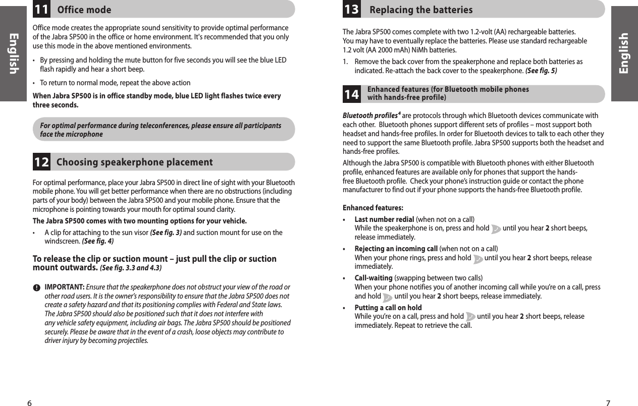 6English7EnglishEnglishFor optimal performance, place your Jabra SP500 in direct line of sight with your Bluetooth mobile phone. You will get better performance when there are no obstructions (including parts of your body) between the Jabra SP500 and your mobile phone. Ensure that the microphone is pointing towards your mouth for optimal sound clarity.The Jabra SP500 comes with two mounting options for your vehicle.•   A clip for attaching to the sun visor (See fig. 3) and suction mount for use on the windscreen. (See fig. 4)To release the clip or suction mount – just pull the clip or suction mount outwards. (See fig. 3.3 and 4.3)Choosing speakerphone placement12Office mode creates the appropriate sound sensitivity to provide optimal performance of the Jabra SP500 in the office or home environment. It&apos;s recommended that you only use this mode in the above mentioned environments.•  By pressing and holding the mute button for five seconds you will see the blue LED flash rapidly and hear a short beep.•  To return to normal mode, repeat the above actionWhen Jabra SP500 is in office standby mode, blue LED light flashes twice everythree seconds. For optimal performance during teleconferences, please ensure all participants face the microphoneOffice mode11   IMPORTANT: Ensure that the speakerphone does not obstruct your view of the road or other road users. It is the owner’s responsibility to ensure that the Jabra SP500 does not create a safety hazard and that its positioning complies with Federal and State laws. The Jabra SP500 should also be positioned such that it does not interfere with   any vehicle safety equipment, including air bags. The Jabra SP500 should be positioned securely. Please be aware that in the event of a crash, loose objects may contribute to driver injury by becoming projectiles.  Replacing the batteries13The Jabra SP500 comes complete with two 1.2-volt (AA) rechargeable batteries. You may have to eventually replace the batteries. Please use standard rechargeable 1.2 volt (AA 2000 mAh) NiMh batteries. 1.   Remove the back cover from the speakerphone and replace both batteries as indicated. Re-attach the back cover to the speakerphone. (See fig. 5)Enhanced features (for Bluetooth mobile phones with hands-free profile)14Bluetooth profiles⁴ are protocols through which Bluetooth devices communicate with each other.  Bluetooth phones support different sets of profiles – most support both headset and hands-free profiles. In order for Bluetooth devices to talk to each other they need to support the same Bluetooth profile. Jabra SP500 supports both the headset and hands-free profiles.Although the Jabra SP500 is compatible with Bluetooth phones with either Bluetooth profile, enhanced features are available only for phones that support the hands-free Bluetooth profile.  Check your phone’s instruction guide or contact the phone manufacturer to find out if your phone supports the hands-free Bluetooth profile.Enhanced features:•   Last number redial (when not on a call) While the speakerphone is on, press and hold        until you hear 2 short beeps, release immediately.•   Rejecting an incoming call (when not on a call)  When your phone rings, press and hold        until you hear 2 short beeps, release immediately.•   Call-waiting (swapping between two calls) When your phone notifies you of another incoming call while you’re on a call, press and hold        until you hear 2 short beeps, release immediately.•   Putting a call on hold  While you’re on a call, press and hold        until you hear 2 short beeps, release immediately. Repeat to retrieve the call.
