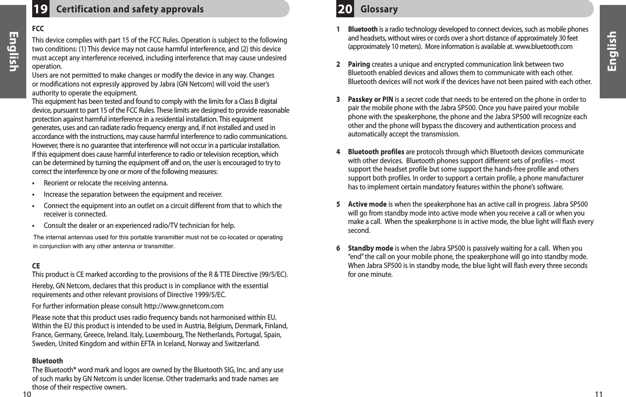 11English10EnglishFCCThis device complies with part 15 of the FCC Rules. Operation is subject to the following two conditions: (1) This device may not cause harmful interference, and (2) this device must accept any interference received, including interference that may cause undesired operation. Users are not permitted to make changes or modify the device in any way. Changes or modifications not expressly approved by Jabra (GN Netcom) will void the user’s authority to operate the equipment.This equipment has been tested and found to comply with the limits for a Class B digital device, pursuant to part 15 of the FCC Rules. These limits are designed to provide reasonable protection against harmful interference in a residential installation. This equipment generates, uses and can radiate radio frequency energy and, if not installed and used in accordance with the instructions, may cause harmful interference to radio communications. However, there is no guarantee that interference will not occur in a particular installation.  If this equipment does cause harmful interference to radio or television reception, which can be determined by turning the equipment off and on, the user is encouraged to try to correct the interference by one or more of the following measures:•  Reorient or relocate the receiving antenna.•  Increase the separation between the equipment and receiver.•   Connect the equipment into an outlet on a circuit different from that to which the receiver is connected.•   Consult the dealer or an experienced radio/TV technician for help.The user must place the base 8&quot; (20cm) or more from any personnel in order to complywith FCC RF exposure requirements.CEThis product is CE marked according to the provisions of the R &amp; TTE Directive (99/5/EC).Hereby, GN Netcom, declares that this product is in compliance with the essential requirements and other relevant provisions of Directive 1999/5/EC.For further information please consult http://www.gnnetcom.comPlease note that this product uses radio frequency bands not harmonised within EU. Within the EU this product is intended to be used in Austria, Belgium, Denmark, Finland, France, Germany, Greece, Ireland. Italy, Luxembourg, The Netherlands, Portugal, Spain, Sweden, United Kingdom and within EFTA in Iceland, Norway and Switzerland.BluetoothThe Bluetooth® word mark and logos are owned by the Bluetooth SIG, Inc. and any use of such marks by GN Netcom is under license. Other trademarks and trade names are those of their respective owners.Certification and safety approvals191   Bluetooth is a radio technology developed to connect devices, such as mobile phones and headsets, without wires or cords over a short distance of approximately 30 feet (approximately 10 meters).  More information is available at. www.bluetooth.com2   Pairing creates a unique and encrypted communication link between two Bluetooth enabled devices and allows them to communicate with each other. Bluetooth devices will not work if the devices have not been paired with each other. 3  Passkey or PIN is a secret code that needs to be entered on the phone in order to pair the mobile phone with the Jabra SP500. Once you have paired your mobile phone with the speakerphone, the phone and the Jabra SP500 will recognize each other and the phone will bypass the discovery and authentication process and automatically accept the transmission.4   Bluetooth profiles are protocols through which Bluetooth devices communicate with other devices.  Bluetooth phones support different sets of profiles – most support the headset profile but some support the hands-free profile and others support both profiles. In order to support a certain profile, a phone manufacturer has to implement certain mandatory features within the phone’s software. 5  Active mode is when the speakerphone has an active call in progress. Jabra SP500 will go from standby mode into active mode when you receive a call or when you make a call.  When the speakerphone is in active mode, the blue light will flash every second.6  Standby mode is when the Jabra SP500 is passively waiting for a call.  When you “end” the call on your mobile phone, the speakerphone will go into standby mode.  When Jabra SP500 is in standby mode, the blue light will flash every three seconds for one minute.Glossary20The internal antennas used for this portable transmitter must not be co-located or operatingin conjunction with any other antenna or transmitter.