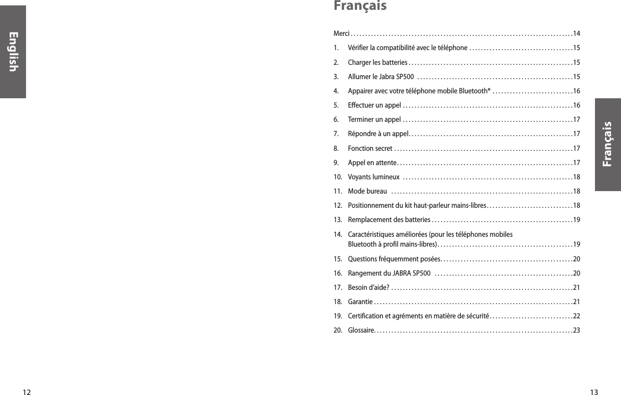 13FrançaisMerci . . . . . . . . . . . . . . . . . . . . . . . . . . . . . . . . . . . . . . . . . . . . . . . . . . . . . . . . . . . . . . . . . . . . . . . . . . . . .14 1.  Vérifier la compatibilité avec le téléphone . . . . . . . . . . . . . . . . . . . . . . . . . . . . . . . . . . . .152.  Charger les batteries . . . . . . . . . . . . . . . . . . . . . . . . . . . . . . . . . . . . . . . . . . . . . . . . . . . . . . . . .153.  Allumer le Jabra SP500   . . . . . . . . . . . . . . . . . . . . . . . . . . . . . . . . . . . . . . . . . . . . . . . . . . . . . .154.   Appairer avec votre téléphone mobile Bluetooth®  . . . . . . . . . . . . . . . . . . . . . . . . . . . .165.  Effectuer un appel . . . . . . . . . . . . . . . . . . . . . . . . . . . . . . . . . . . . . . . . . . . . . . . . . . . . . . . . . . .166.  Terminer un appel  . . . . . . . . . . . . . . . . . . . . . . . . . . . . . . . . . . . . . . . . . . . . . . . . . . . . . . . . . . .177.  Répondre à un appel . . . . . . . . . . . . . . . . . . . . . . . . . . . . . . . . . . . . . . . . . . . . . . . . . . . . . . . . .178.  Fonction secret . . . . . . . . . . . . . . . . . . . . . . . . . . . . . . . . . . . . . . . . . . . . . . . . . . . . . . . . . . . . . .179.  Appel en attente . . . . . . . . . . . . . . . . . . . . . . . . . . . . . . . . . . . . . . . . . . . . . . . . . . . . . . . . . . . . .1710.  Voyants lumineux  . . . . . . . . . . . . . . . . . . . . . . . . . . . . . . . . . . . . . . . . . . . . . . . . . . . . . . . . . . . 1811.  Mode bureau   . . . . . . . . . . . . . . . . . . . . . . . . . . . . . . . . . . . . . . . . . . . . . . . . . . . . . . . . . . . . . . .1812.  Positionnement du kit haut-parleur mains-libres . . . . . . . . . . . . . . . . . . . . . . . . . . . . . .1813.  Remplacement des batteries . . . . . . . . . . . . . . . . . . . . . . . . . . . . . . . . . . . . . . . . . . . . . . . . .1914.    Caractéristiques améliorées (pour les téléphones mobiles Bluetooth à profil mains-libres) . . . . . . . . . . . . . . . . . . . . . . . . . . . . . . . . . . . . . . . . . . . . . . .1915.  Questions fréquemment posées . . . . . . . . . . . . . . . . . . . . . . . . . . . . . . . . . . . . . . . . . . . . . .2016.  Rangement du JABRA SP500   . . . . . . . . . . . . . . . . . . . . . . . . . . . . . . . . . . . . . . . . . . . . . . . . 2017.  Besoin d’aide? . . . . . . . . . . . . . . . . . . . . . . . . . . . . . . . . . . . . . . . . . . . . . . . . . . . . . . . . . . . . . . . 2118.  Garantie . . . . . . . . . . . . . . . . . . . . . . . . . . . . . . . . . . . . . . . . . . . . . . . . . . . . . . . . . . . . . . . . . . . . .2119.  Certification et agréments en matière de sécurité . . . . . . . . . . . . . . . . . . . . . . . . . . . . .2220.  Glossaire . . . . . . . . . . . . . . . . . . . . . . . . . . . . . . . . . . . . . . . . . . . . . . . . . . . . . . . . . . . . . . . . . . . . .23Français12English