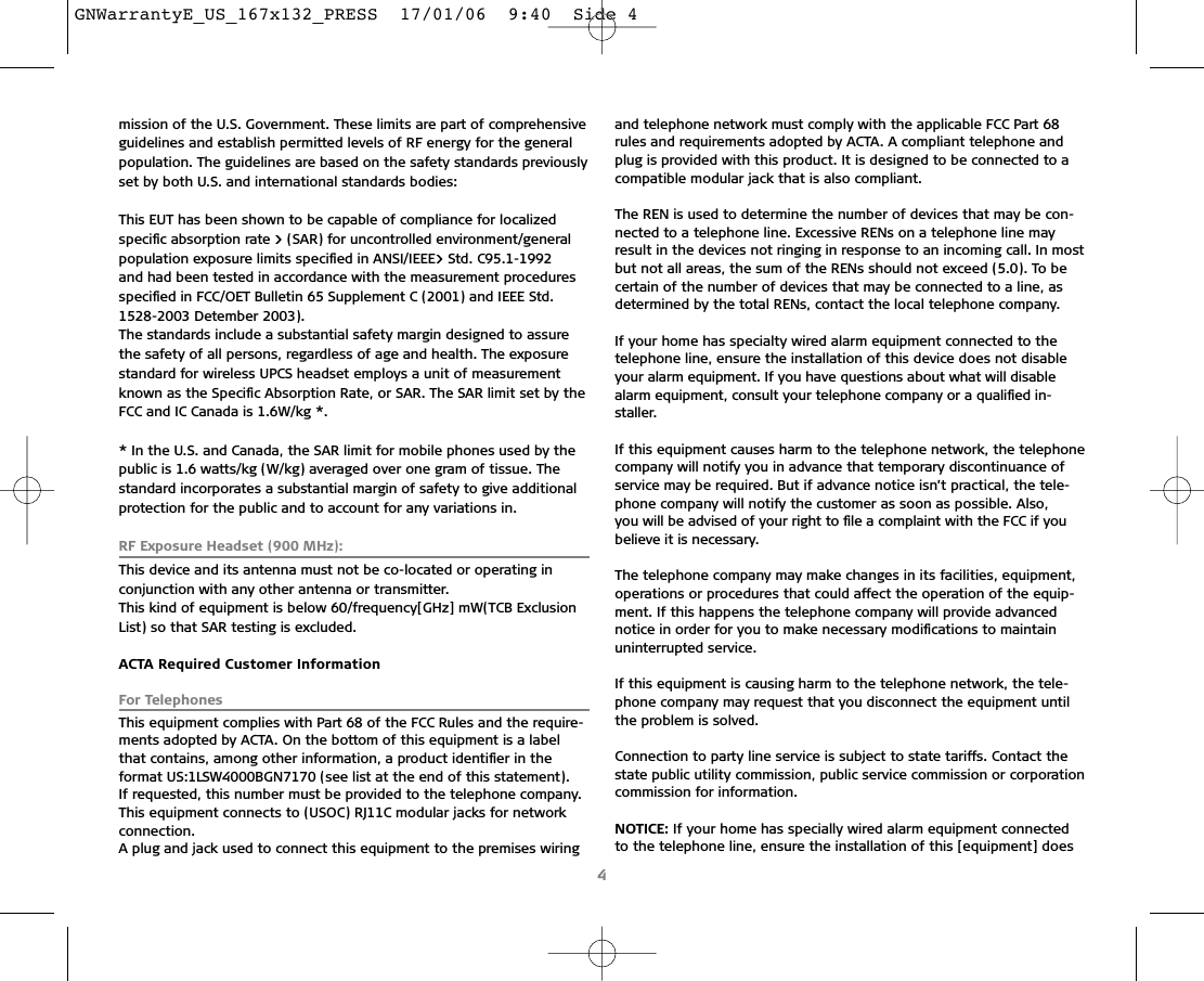 mission of the U.S. Government. These limits are part of comprehensiveguidelines and establish permitted levels of RF energy for the generalpopulation. The guidelines are based on the safety standards previouslyset by both U.S. and international standards bodies:This EUT has been shown to be capable of compliance for localizedspeciﬁc absorption rate &gt; (SAR) for uncontrolled environment/generalpopulation exposure limits speciﬁed in ANSI/IEEE&gt; Std. C95.1-1992 and had been tested in accordance with the measurement procedures speciﬁed in FCC/OET Bulletin 65 Supplement C (2001) and IEEE Std.1528-2003 Detember 2003).The standards include a substantial safety margin designed to assurethe safety of all persons, regardless of age and health. The exposurestandard for wireless UPCS headset employs a unit of measurementknown as the Speciﬁc Absorption Rate, or SAR. The SAR limit set by theFCC and IC Canada is 1.6W/kg *.* In the U.S. and Canada, the SAR limit for mobile phones used by thepublic is 1.6 watts/kg (W/kg) averaged over one gram of tissue. Thestandard incorporates a substantial margin of safety to give additionalprotection for the public and to account for any variations in.RF Exposure Headset (900 MHz):This device and its antenna must not be co-located or operating in conjunction with any other antenna or transmitter.This kind of equipment is below 60/frequency[GHz] mW(TCB ExclusionList) so that SAR testing is excluded.ACTA Required Customer InformationFor TelephonesThis equipment complies with Part 68 of the FCC Rules and the require-ments adopted by ACTA. On the bottom of this equipment is a labelthat contains, among other information, a product identiﬁer in the format US:1LSW4000BGN7170 (see list at the end of this statement). If requested, this number must be provided to the telephone company.This equipment connects to (USOC) RJ11C modular jacks for network connection.A plug and jack used to connect this equipment to the premises wiringand telephone network must comply with the applicable FCC Part 68rules and requirements adopted by ACTA. A compliant telephone andplug is provided with this product. It is designed to be connected to acompatible modular jack that is also compliant.The REN is used to determine the number of devices that may be con-nected to a telephone line. Excessive RENs on a telephone line mayresult in the devices not ringing in response to an incoming call. In mostbut not all areas, the sum of the RENs should not exceed (5.0). To becertain of the number of devices that may be connected to a line, asdetermined by the total RENs, contact the local telephone company.If your home has specialty wired alarm equipment connected to thetelephone line, ensure the installation of this device does not disableyour alarm equipment. If you have questions about what will disablealarm equipment, consult your telephone company or a qualiﬁed in-staller.If this equipment causes harm to the telephone network, the telephonecompany will notify you in advance that temporary discontinuance ofservice may be required. But if advance notice isn’t practical, the tele-phone company will notify the customer as soon as possible. Also, you will be advised of your right to ﬁle a complaint with the FCC if youbelieve it is necessary.The telephone company may make changes in its facilities, equipment,operations or procedures that could affect the operation of the equip-ment. If this happens the telephone company will provide advancednotice in order for you to make necessary modiﬁcations to maintainuninterrupted service.If this equipment is causing harm to the telephone network, the tele-phone company may request that you disconnect the equipment untilthe problem is solved. Connection to party line service is subject to state tariffs. Contact thestate public utility commission, public service commission or corporationcommission for information.NOTICE: If your home has specially wired alarm equipment connectedto the telephone line, ensure the installation of this [equipment] does4GNWarrantyE_US_167x132_PRESS  17/01/06  9:40  Side 4