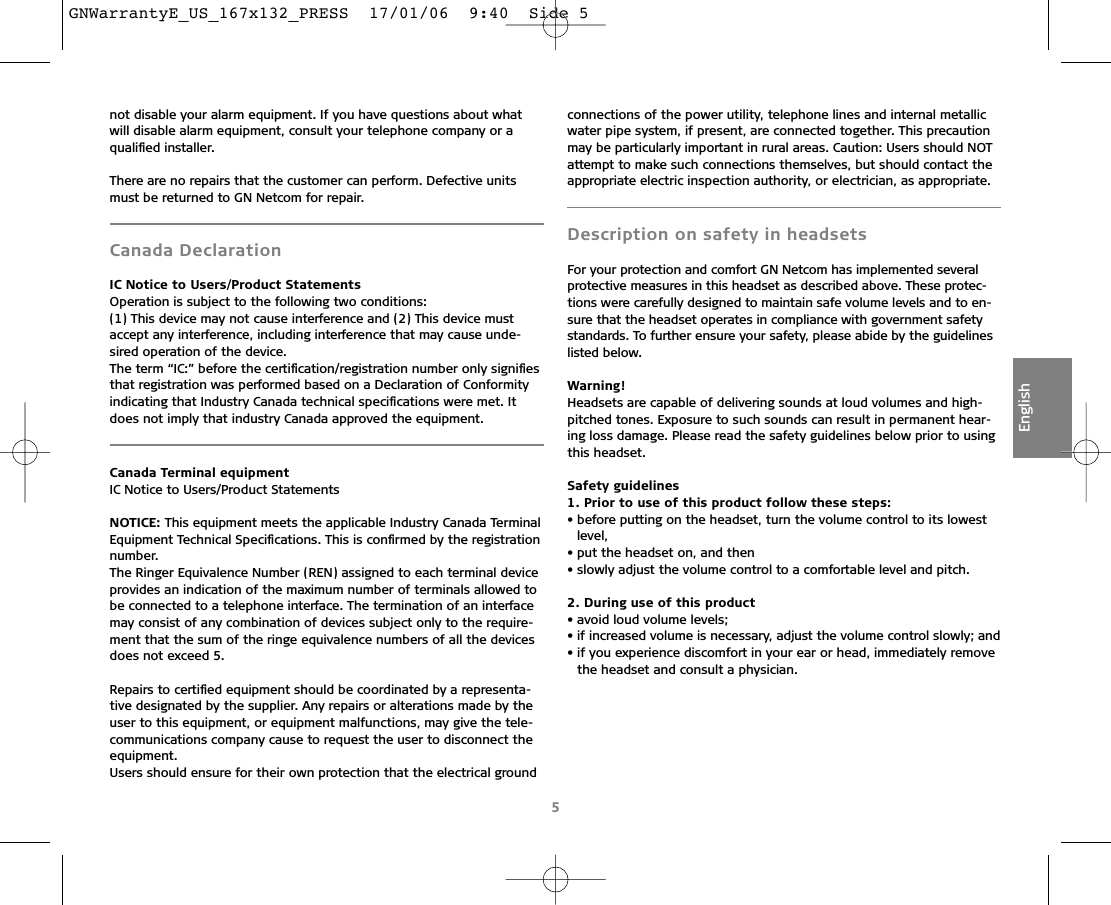 not disable your alarm equipment. If you have questions about whatwill disable alarm equipment, consult your telephone company or aqualiﬁed installer.There are no repairs that the customer can perform. Defective unitsmust be returned to GN Netcom for repair.Canada DeclarationIC Notice to Users/Product StatementsOperation is subject to the following two conditions:(1) This device may not cause interference and (2) This device mustaccept any interference, including interference that may cause unde-sired operation of the device.The term “IC:” before the certiﬁcation/registration number only signiﬁesthat registration was performed based on a Declaration of Conformityindicating that Industry Canada technical speciﬁcations were met. Itdoes not imply that industry Canada approved the equipment.Canada Terminal equipmentIC Notice to Users/Product StatementsNOTICE: This equipment meets the applicable Industry Canada TerminalEquipment Technical Speciﬁcations. This is conﬁrmed by the registrationnumber.The Ringer Equivalence Number (REN) assigned to each terminal deviceprovides an indication of the maximum number of terminals allowed tobe connected to a telephone interface. The termination of an interfacemay consist of any combination of devices subject only to the require-ment that the sum of the ringe equivalence numbers of all the devicesdoes not exceed 5.Repairs to certiﬁed equipment should be coordinated by a representa-tive designated by the supplier. Any repairs or alterations made by theuser to this equipment, or equipment malfunctions, may give the tele-communications company cause to request the user to disconnect the equipment.Users should ensure for their own protection that the electrical groundconnections of the power utility, telephone lines and internal metallicwater pipe system, if present, are connected together. This precautionmay be particularly important in rural areas. Caution: Users should NOTattempt to make such connections themselves, but should contact theappropriate electric inspection authority, or electrician, as appropriate.Description on safety in headsetsFor your protection and comfort GN Netcom has implemented severalprotective measures in this headset as described above. These protec-tions were carefully designed to maintain safe volume levels and to en-sure that the headset operates in compliance with government safetystandards. To further ensure your safety, please abide by the guidelineslisted below.Warning!Headsets are capable of delivering sounds at loud volumes and high-pitched tones. Exposure to such sounds can result in permanent hear-ing loss damage. Please read the safety guidelines below prior to usingthis headset.Safety guidelines1. Prior to use of this product follow these steps:• before putting on the headset, turn the volume control to its lowestlevel,• put the headset on, and then• slowly adjust the volume control to a comfortable level and pitch.2. During use of this product• avoid loud volume levels;• if increased volume is necessary, adjust the volume control slowly; and• if you experience discomfort in your ear or head, immediately removethe headset and consult a physician.5EnglishGNWarrantyE_US_167x132_PRESS  17/01/06  9:40  Side 5