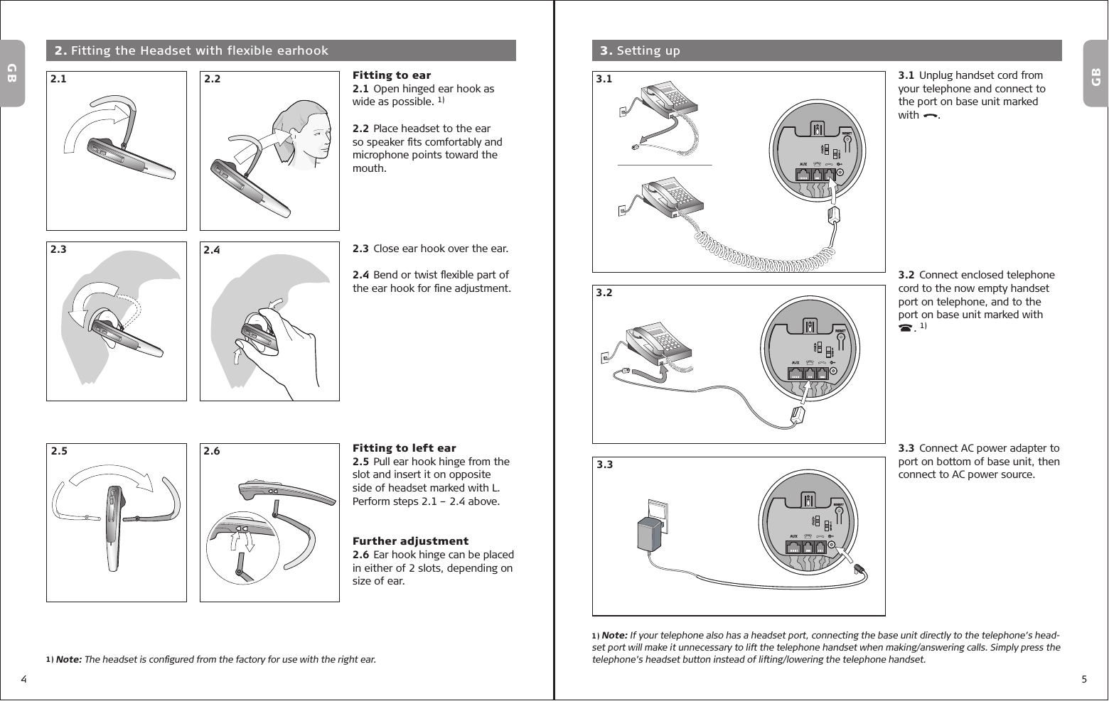 4 5Fitting to ear2.1 Open hinged ear hook as wide as possible. 1)2.2 Place headset to the ear so speaker ﬁ ts comfortably and microphone points toward the mouth. 2.3 Close ear hook over the ear.2.4 Bend or twist ﬂ exible part of the ear hook for ﬁ ne adjustment.Fitting to left ear2.5 Pull ear hook hinge from the slot and insert it on opposite side of headset marked with L. Perform steps 2.1 – 2.4 above.Further adjustment2.6 Ear hook hinge can be placed in either of 2 slots, depending on size of ear.3.1 Unplug handset cord from your telephone and connect to the port on base unit marked with      .      3.2 Connect enclosed telephone cord to the now empty handset port on telephone, and to the port  on  base  unit  marked  with                        . 1)3.3 Connect AC power adapter to port on bottom of base unit, then connect to AC power source.  3. Setting up2.1 2.22.3 2.42.5 2.63.13.33.2GBGB 2. Fitting the Headset with flexible earhook1) Note: If your telephone also has a headset port, connecting the base unit directly to the telephone’s head-set port will make it unnecessary to lift the telephone handset when making/answering calls. Simply press the telephone’s headset button instead of lifting/lowering the telephone handset.1) Note: The headset is conﬁ gured from the factory for use with the right ear.