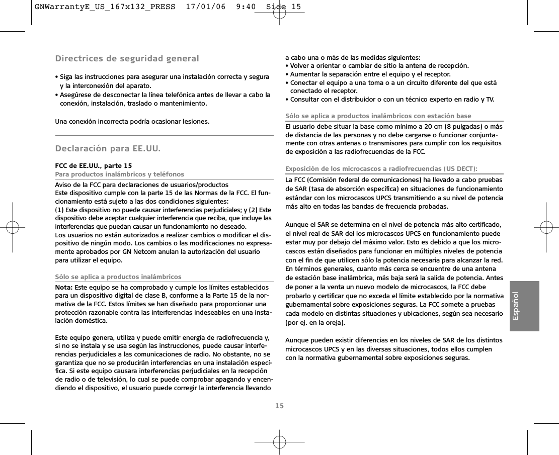 Directrices de seguridad general• Siga las instrucciones para asegurar una instalación correcta y seguray la interconexión del aparato. • Asegúrese de desconectar la línea telefónica antes de llevar a cabo laconexión, instalación, traslado o mantenimiento.Una conexión incorrecta podría ocasionar lesiones.Declaración para EE.UU.FCC de EE.UU., parte 15Para productos inalámbricos y teléfonosAviso de la FCC para declaraciones de usuarios/productosEste dispositivo cumple con la parte 15 de las Normas de la FCC. El fun-cionamiento está sujeto a las dos condiciones siguientes:(1) Este dispositivo no puede causar interferencias perjudiciales; y (2) Estedispositivo debe aceptar cualquier interferencia que reciba, que incluye lasinterferencias que puedan causar un funcionamiento no deseado.Los usuarios no están autorizados a realizar cambios o modiﬁcar el dis-positivo de ningún modo. Los cambios o las modiﬁcaciones no expresa-mente aprobados por GN Netcom anulan la autorización del usuariopara utilizar el equipo.Sólo se aplica a productos inalámbricos Nota: Este equipo se ha comprobado y cumple los límites establecidospara un dispositivo digital de clase B, conforme a la Parte 15 de la nor-mativa de la FCC. Estos límites se han diseñado para proporcionar unaprotección razonable contra las interferencias indeseables en una insta-lación doméstica.Este equipo genera, utiliza y puede emitir energía de radiofrecuencia y,si no se instala y se usa según las instrucciones, puede causar interfe-rencias perjudiciales a las comunicaciones de radio. No obstante, no segarantiza que no se producirán interferencias en una instalación especí-ﬁca. Si este equipo causara interferencias perjudiciales en la recepciónde radio o de televisión, lo cual se puede comprobar apagando y encen-diendo el dispositivo, el usuario puede corregir la interferencia llevandoa cabo una o más de las medidas siguientes:• Volver a orientar o cambiar de sitio la antena de recepción.• Aumentar la separación entre el equipo y el receptor.• Conectar el equipo a una toma o a un circuito diferente del que estáconectado el receptor.• Consultar con el distribuidor o con un técnico experto en radio y TV.Sólo se aplica a productos inalámbricos con estación base El usuario debe situar la base como mínimo a 20 cm (8 pulgadas) o másde distancia de las personas y no debe cargarse o funcionar conjunta-mente con otras antenas o transmisores para cumplir con los requisitosde exposición a las radiofrecuencias de la FCC.Exposición de los microcascos a radiofrecuencias (US DECT):La FCC (Comisión federal de comunicaciones) ha llevado a cabo pruebasde SAR (tasa de absorción especíﬁca) en situaciones de funcionamientoestándar con los microcascos UPCS transmitiendo a su nivel de potenciamás alto en todas las bandas de frecuencia probadas.Aunque el SAR se determina en el nivel de potencia más alto certiﬁcado,el nivel real de SAR del los microcascos UPCS en funcionamiento puedeestar muy por debajo del máximo valor. Esto es debido a que los micro-cascos están diseñados para funcionar en múltiples niveles de potenciacon el ﬁn de que utilicen sólo la potencia necesaria para alcanzar la red.En términos generales, cuanto más cerca se encuentre de una antenade estación base inalámbrica, más baja será la salida de potencia. Antesde poner a la venta un nuevo modelo de microcascos, la FCC debe probarlo y certiﬁcar que no exceda el límite establecido por la normativagubernamental sobre exposiciones seguras. La FCC somete a pruebascada modelo en distintas situaciones y ubicaciones, según sea necesario(por ej. en la oreja). Aunque pueden existir diferencias en los niveles de SAR de los distintosmicrocascos UPCS y en las diversas situaciones, todos ellos cumplencon la normativa gubernamental sobre exposiciones seguras.15EspañolGNWarrantyE_US_167x132_PRESS  17/01/06  9:40  Side 15