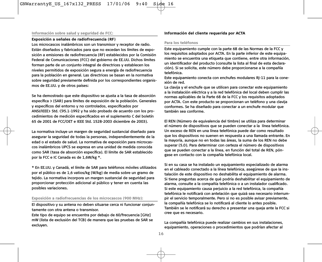 Información sobre salud y seguridad de FCC:Exposición a señales de radiofrecuencia (RF)Los microcascos inalámbricos son un transmisor y receptor de radio.Están diseñados y fabricados para que no excedan los límites de expo-sición a emisiones de radiofrecuencia (RF) establecidos por la ComisiónFederal de Comunicaciones (FCC) del gobierno de EE.UU. Dichos límitesforman parte de un conjunto integral de directrices y establecen los niveles permitidos de exposición segura a energía de radiofrecuenciapara la población en general. Las directrices se basan en la normativasobre seguridad previamente deﬁnida por los correspondientes organis-mos de EE.UU. y de otros países:Se ha demostrado que este dispositivo se ajusta a la tasa de absorciónespecíﬁca &gt; (SAR) para límites de exposición de la población. Generalesy especíﬁcos del entorno y no controlados, especiﬁcados porANSI/IEEE&gt; Std. C95.1-1992 y ha sido probado de acuerdo con los pro-cedimientos de medición especiﬁcados en el suplemento C del boletín65 de 2001 de FCC/OET e IEEE Std. 1528-2003 diciembre de 2003).La normativa incluye un margen de seguridad sustancial diseñado paraasegurar la seguridad de todas la personas, independientemente de laedad o el estado de salud. La normativa de exposición para microcas-cos inalámbricos UPCS se expresa en una unidad de medida conocidacomo SAR (tasa de absorción especíﬁca). El límite de SAR establecidopor la FCC e IC Canada es de 1,6W/kg *.* En EE.UU. y Canadá, el límite de SAR para teléfonos móviles utilizadospor el público es de 1,6 vatios/kg (W/kg) de media sobre un gramo detejido. La normativa incorpora un margen sustancial de seguridad paraproporcionar protección adicional al público y tener en cuenta las posibles variaciones.Exposición a radiofrecuencias de los microcascos (900 MHz):El dispositivo y su antena no deben situarse cerca ni funcionar conjun-tamente con otra antena o transmisor.Este tipo de equipo se encuentra por debajo de 60/frecuencia [GHz]mW (lista de exclusión del TCB) de manera que las pruebas de SAR seexcluyen.Información del cliente requerida por ACTAPara los teléfonosEste equipamiento cumple con la parte 68 de las Normas de la FCC y los requisitos adoptados por ACTA. En la parte inferior de este equipa-miento se encuentra una etiqueta que contiene, entre otra información,un identiﬁcador del producto (consulte la lista al ﬁnal de esta declara-ción). Si se solicita, este número debe proporcionarse a la compañía telefónica.Este equipamiento conecta con enchufes modulares RJ-11 para la cone-xión de red.La clavija y el enchufe que se utilicen para conectar este equipamientoa la instalación eléctrica y a la red telefónica del local deben cumplir lasnormas aplicables de la Parte 68 de la FCC y los requisitos adoptadospor ACTA. Con este producto se proporcionan un teléfono y una clavijaconformes. Se ha diseñado para conectar a un enchufe modular quetambién sea conforme.El REN (Número de equivalencia del timbre) se utiliza para determinar el número de dispositivos que se pueden conectar a la  línea telefónica.Un exceso de REN en una línea telefónica puede dar como resultadoque los dispositivos no suenen en respuesta a una llamada entrante. Enla mayoría, aunque no en todas las áreas, la suma de los REN no debesuperar (5.0). Para determinar con certeza el número de dispositivosque se pueden conectar a la línea, en función del total de REN, pón-gase en contacto con la compañía telefónica local. Si en su casa se ha instalado un equipamiento especializado de alarmaen el cableado conectado a la línea telefónica, asegúrese de que la ins-talación de este dispositivo no deshabilita el equipamiento de alarma.Si tiene preguntas acerca de qué podría deshabilitar el equipamiento dealarma, consulte a la compañía telefónica o a un instalador cualiﬁcado. Si este equipamiento causa perjuicio a la red telefónica, la compañía telefónica le notiﬁcará con antelación que quizá sea necesario interrum-pir el servicio temporalmente. Pero si no es posible avisar previamente,la compañía telefónica se lo notiﬁcará al cliente lo antes posible. También se le notiﬁcará su derecho a presentar una queja ante la FCC sicree que es necesario.La compañía telefónica puede realizar cambios en sus instalaciones,equipamiento, operaciones o procedimientos que podrían afectar al16GNWarrantyE_US_167x132_PRESS  17/01/06  9:40  Side 16