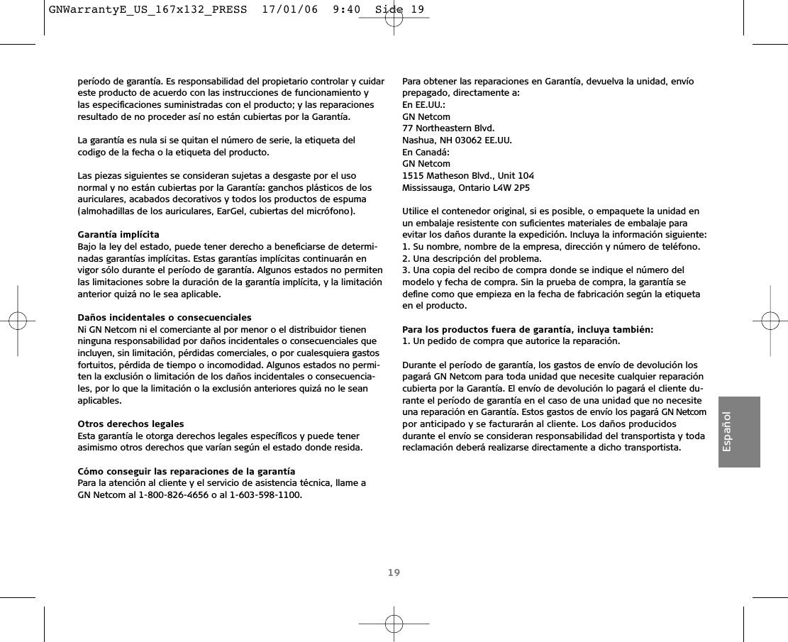 período de garantía. Es responsabilidad del propietario controlar y cuidareste producto de acuerdo con las instrucciones de funcionamiento y las especiﬁcaciones suministradas con el producto; y las reparacionesresultado de no proceder así no están cubiertas por la Garantía.La garantía es nula si se quitan el número de serie, la etiqueta del codigo de la fecha o la etiqueta del producto.Las piezas siguientes se consideran sujetas a desgaste por el uso normal y no están cubiertas por la Garantía: ganchos plásticos de losauriculares, acabados decorativos y todos los productos de espuma (almohadillas de los auriculares, EarGel, cubiertas del micrófono).Garantía implícitaBajo la ley del estado, puede tener derecho a beneﬁciarse de determi-nadas garantías implícitas. Estas garantías implícitas continuarán en vigor sólo durante el período de garantía. Algunos estados no permitenlas limitaciones sobre la duración de la garantía implícita, y la limitaciónanterior quizá no le sea aplicable.Daños incidentales o consecuenciales Ni GN Netcom ni el comerciante al por menor o el distribuidor tienenninguna responsabilidad por daños incidentales o consecuenciales queincluyen, sin limitación, pérdidas comerciales, o por cualesquiera gastosfortuitos, pérdida de tiempo o incomodidad. Algunos estados no permi-ten la exclusión o limitación de los daños incidentales o consecuencia-les, por lo que la limitación o la exclusión anteriores quizá no le seanaplicables.Otros derechos legalesEsta garantía le otorga derechos legales especíﬁcos y puede tener asimismo otros derechos que varían según el estado donde resida. Cómo conseguir las reparaciones de la garantíaPara la atención al cliente y el servicio de asistencia técnica, llame a GN Netcom al 1-800-826-4656 o al 1-603-598-1100.Para obtener las reparaciones en Garantía, devuelva la unidad, envío prepagado, directamente a:En EE.UU.:GN Netcom77 Northeastern Blvd.Nashua, NH 03062 EE.UU.En Canadá:GN Netcom1515 Matheson Blvd., Unit 104Mississauga, Ontario L4W 2P5Utilice el contenedor original, si es posible, o empaquete la unidad enun embalaje resistente con suﬁcientes materiales de embalaje para evitar los daños durante la expedición. Incluya la información siguiente:1. Su nombre, nombre de la empresa, dirección y número de teléfono.2. Una descripción del problema.3. Una copia del recibo de compra donde se indique el número del modelo y fecha de compra. Sin la prueba de compra, la garantía se deﬁne como que empieza en la fecha de fabricación según la etiquetaen el producto.Para los productos fuera de garantía, incluya también:1. Un pedido de compra que autorice la reparación.Durante el período de garantía, los gastos de envío de devolución lospagará GN Netcom para toda unidad que necesite cualquier reparacióncubierta por la Garantía. El envío de devolución lo pagará el cliente du-rante el período de garantía en el caso de una unidad que no necesiteuna reparación en Garantía. Estos gastos de envío los pagará GN Netcompor anticipado y se facturarán al cliente. Los daños producidos durante el envío se consideran responsabilidad del transportista y toda reclamación deberá realizarse directamente a dicho transportista. 19EspañolGNWarrantyE_US_167x132_PRESS  17/01/06  9:40  Side 19