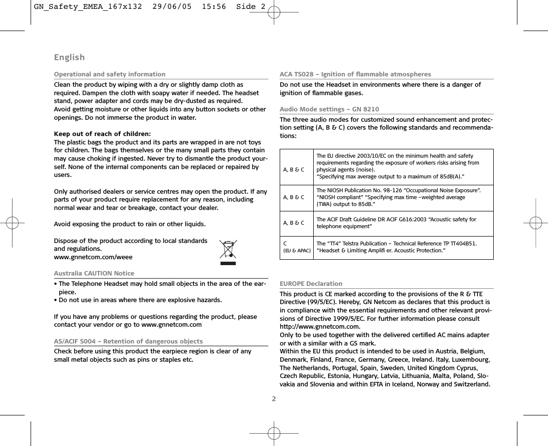2English Operational and safety informationClean the product by wiping with a dry or slightly damp cloth as required. Dampen the cloth with soapy water if needed. The headsetstand, power adapter and cords may be dry-dusted as required. Avoid getting moisture or other liquids into any button sockets or otheropenings. Do not immerse the product in water.Keep out of reach of children:The plastic bags the product and its parts are wrapped in are not toysfor children. The bags themselves or the many small parts they containmay cause choking if ingested. Never try to dismantle the product your-self. None of the internal components can be replaced or repaired byusers.Only authorised dealers or service centres may open the product. If anyparts of your product require replacement for any reason, including normal wear and tear or breakage, contact your dealer.Avoid exposing the product to rain or other liquids.Dispose of the product according to local standards and regulations.www.gnnetcom.com/weeeAustralia CAUTION Notice• The Telephone Headset may hold small objects in the area of the ear-piece.• Do not use in areas where there are explosive hazards.If you have any problems or questions regarding the product, pleasecontact your vendor or go to www.gnnetcom.comAS/ACIF S004 – Retention of dangerous objectsCheck before using this product the earpiece region is clear of anysmall metal objects such as pins or staples etc.ACA TS028 – Ignition of ﬂammable atmospheresDo not use the Headset in environments where there is a danger of ignition of ﬂammable gases.Audio Mode settings – GN 8210The three audio modes for customized sound enhancement and protec-tion setting (A, B &amp; C) covers the following standards and recommenda-tions:EUROPE DeclarationThis product is CE marked according to the provisions of the R &amp; TTEDirective (99/5/EC). Hereby, GN Netcom as declares that this product isin compliance with the essential requirements and other relevant provi-sions of Directive 1999/5/EC. For further information please consulthttp://www.gnnetcom.com.Only to be used together with the delivered certiﬁed AC mains adapteror with a similar with a GS mark.Within the EU this product is intended to be used in Austria, Belgium,Denmark, Finland, France, Germany, Greece, Ireland. Italy, Luxembourg,The Netherlands, Portugal, Spain, Sweden, United Kingdom Cyprus,Czech Republic, Estonia, Hungary, Latvia, Lithuania, Malta, Poland, Slo-vakia and Slovenia and within EFTA in Iceland, Norway and Switzerland.A, B &amp; C The EU directive 2003/10/EC on the minimum health and safety requirements regarding the exposure of workers risks arising from physical agents (noise).“Specifying max average output to a maximum of 85dB(A).”A, B &amp; C The NIOSH Publication No. 98-126 “Occupational Noise Exposure”.“NIOSH compliant” “Specifying max time –weighted average (TWA) output to 85dB.”A, B &amp; C  The ACIF Draft Guideline DR ACIF G616:2003 “Acoustic safety for telephone equipment”C (EU &amp; APAC)The “TT4” Telstra Publication – Technical Reference TP TT404B51.“Headset &amp; Limiting Ampliﬁ er. Acoustic Protection.”GN_Safety_EMEA_167x132  29/06/05  15:56  Side 2
