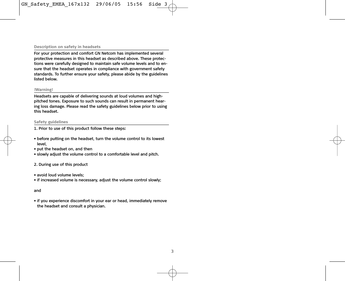 3Description on safety in headsetsFor your protection and comfort GN Netcom has implemented severalprotective measures in this headset as described above. These protec-tions were carefully designed to maintain safe volume levels and to en-sure that the headset operates in compliance with government safetystandards. To further ensure your safety, please abide by the guidelineslisted below.!Warning!Headsets are capable of delivering sounds at loud volumes and high-pitched tones. Exposure to such sounds can result in permanent hear-ing loss damage. Please read the safety guidelines below prior to usingthis headset.Safety guidelines1. Prior to use of this product follow these steps:• before putting on the headset, turn the volume control to its lowestlevel,• put the headset on, and then• slowly adjust the volume control to a comfortable level and pitch.2. During use of this product • avoid loud volume levels;• if increased volume is necessary, adjust the volume control slowly;and• if you experience discomfort in your ear or head, immediately removethe headset and consult a physician.GN_Safety_EMEA_167x132  29/06/05  15:56  Side 3