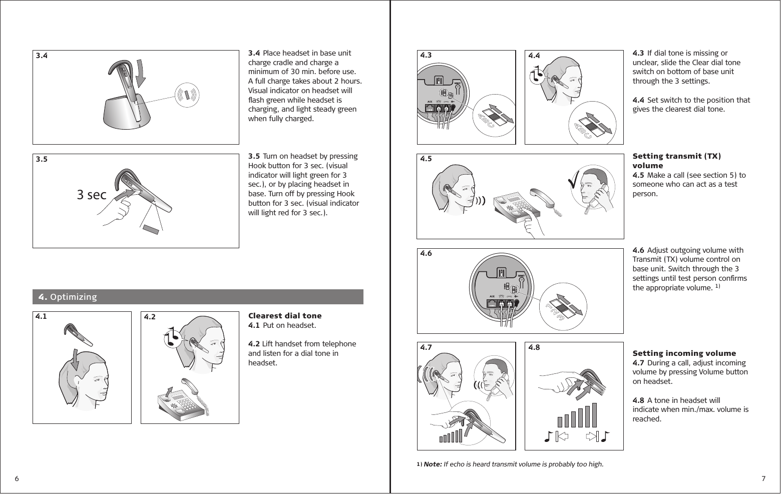 6 73.4 Place headset in base unit charge cradle and charge a minimum of 30 min. before use. A full charge takes about 2 hours. Visual indicator on headset will ﬂ ash green while headset is charging, and light steady green when fully charged.3.5 Turn on headset by pressing Hook button for 3 sec. (visual indicator will light green for 3 sec.), or by placing headset in base. Turn off by pressing Hook button for 3 sec. (visual indicator will light red for 3 sec.). 3.43 sec3.54.3 If dial tone is missing or unclear, slide the Clear dial tone switch on bottom of base unit through the 3 settings.4.4 Set switch to the position that gives the clearest dial tone.Setting transmit (TX) volume4.5 Make a call (see section 5) to someone who can act as a test person.4.6 Adjust outgoing volume with Transmit (TX) volume control on base unit. Switch through the 3 settings until test person conﬁ rms the appropriate volume. 1)Setting incoming volume4.7 During a call, adjust incoming volume by pressing Volume button on headset.4.8 A tone in headset will indicate when min./max. volume is reached. 4.3 4.44.64.1 4. Optimizing4.2 Clearest dial tone 4.1 Put on headset.4.2 Lift handset from telephone and listen for a dial tone in headset. 4.7 4.84.51) Note: If echo is heard transmit volume is probably too high.