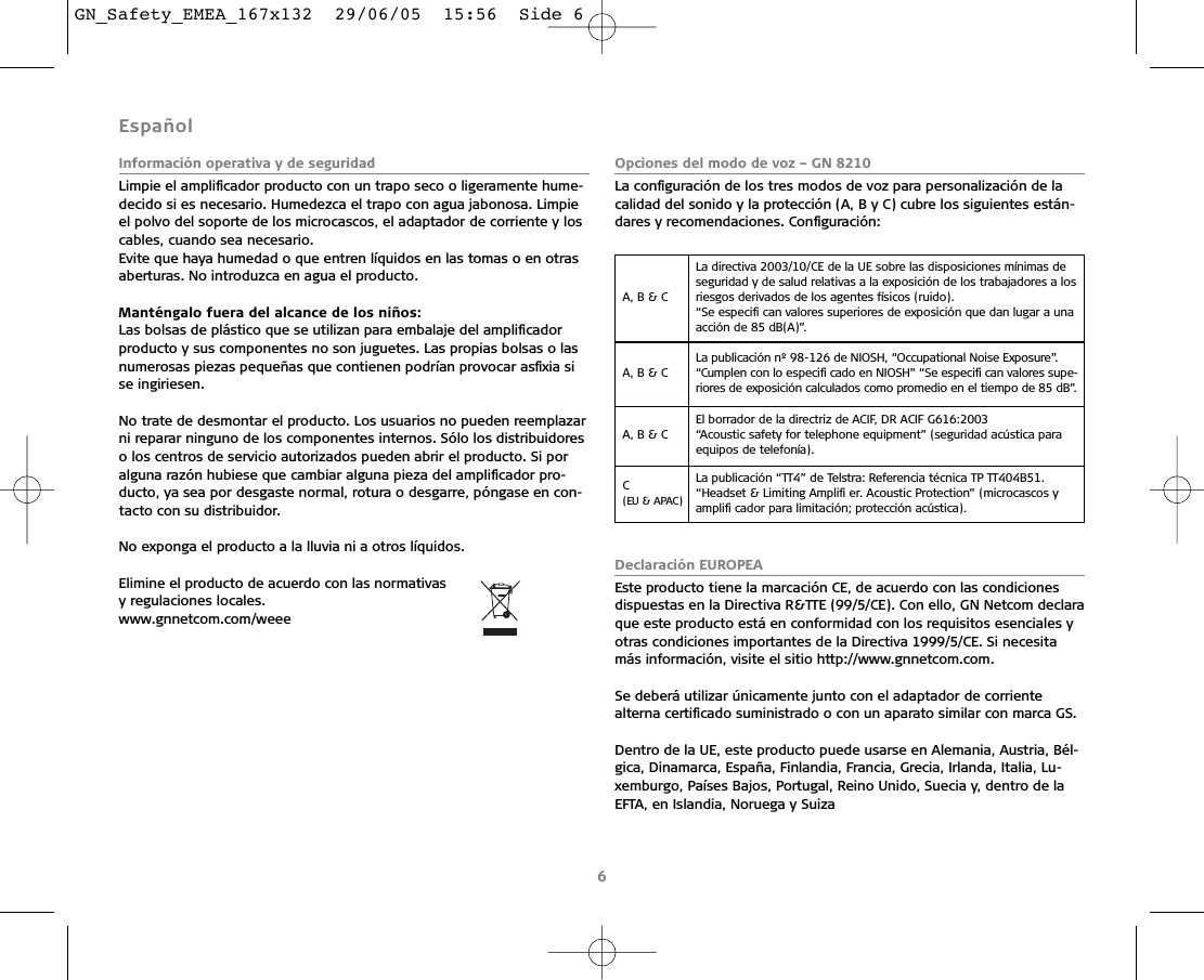 EspañolInformación operativa y de seguridadLimpie el ampliﬁcador producto con un trapo seco o ligeramente hume-decido si es necesario. Humedezca el trapo con agua jabonosa. Limpie el polvo del soporte de los microcascos, el adaptador de corriente y loscables, cuando sea necesario.Evite que haya humedad o que entren líquidos en las tomas o en otrasaberturas. No introduzca en agua el producto.Manténgalo fuera del alcance de los niños:Las bolsas de plástico que se utilizan para embalaje del ampliﬁcador producto y sus componentes no son juguetes. Las propias bolsas o lasnumerosas piezas pequeñas que contienen podrían provocar asﬁxia sise ingiriesen.No trate de desmontar el producto. Los usuarios no pueden reemplazarni reparar ninguno de los componentes internos. Sólo los distribuidoreso los centros de servicio autorizados pueden abrir el producto. Si poralguna razón hubiese que cambiar alguna pieza del ampliﬁcador pro-ducto, ya sea por desgaste normal, rotura o desgarre, póngase en con-tacto con su distribuidor.No exponga el producto a la lluvia ni a otros líquidos.Elimine el producto de acuerdo con las normativas y regulaciones locales.www.gnnetcom.com/weee Opciones del modo de voz – GN 8210La conﬁguración de los tres modos de voz para personalización de lacalidad del sonido y la protección (A, B y C) cubre los siguientes están-dares y recomendaciones. Conﬁguración:Declaración EUROPEAEste producto tiene la marcación CE, de acuerdo con las condicionesdispuestas en la Directiva R&amp;TTE (99/5/CE). Con ello, GN Netcom declaraque este producto está en conformidad con los requisitos esenciales yotras condiciones importantes de la Directiva 1999/5/CE. Si necesitamás información, visite el sitio http://www.gnnetcom.com.Se deberá utilizar únicamente junto con el adaptador de corrientealterna certiﬁcado suministrado o con un aparato similar con marca GS.Dentro de la UE, este producto puede usarse en Alemania, Austria, Bél-gica, Dinamarca, España, Finlandia, Francia, Grecia, Irlanda, Italia, Lu-xemburgo, Países Bajos, Portugal, Reino Unido, Suecia y, dentro de laEFTA, en Islandia, Noruega y Suiza6A, B &amp; C La directiva 2003/10/CE de la UE sobre las disposiciones mínimas deseguridad y de salud relativas a la exposición de los trabajadores a losriesgos derivados de los agentes físicos (ruido).“Se especiﬁ can valores superiores de exposición que dan lugar a unaacción de 85 dB(A)”.A, B &amp; C La publicación nº 98-126 de NIOSH, “Occupational Noise Exposure”.“Cumplen con lo especiﬁ cado en NIOSH” “Se especiﬁ can valores supe-riores de exposición calculados como promedio en el tiempo de 85 dB”.A, B &amp; C El borrador de la directriz de ACIF, DR ACIF G616:2003 “Acoustic safety for telephone equipment” (seguridad acústica paraequipos de telefonía).C (EU &amp; APAC)La publicación “TT4” de Telstra: Referencia técnica TP TT404B51.“Headset &amp; Limiting Ampliﬁ er. Acoustic Protection” (microcascos y ampliﬁ cador para limitación; protección acústica).GN_Safety_EMEA_167x132  29/06/05  15:56  Side 6