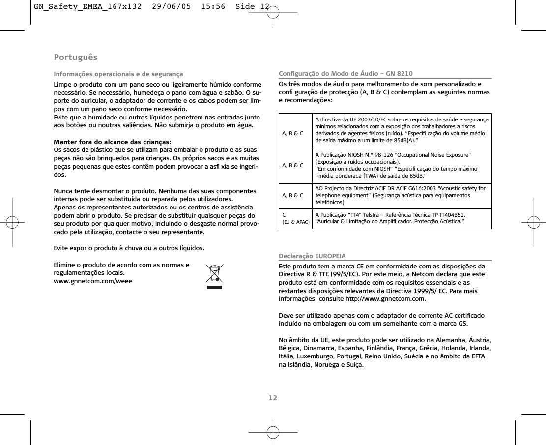 Português Informações operacionais e de segurançaLimpe o produto com um pano seco ou ligeiramente húmido conformenecessário. Se necessário, humedeça o pano com água e sabão. O su-porte do auricular, o adaptador de corrente e os cabos podem ser lim-pos com um pano seco conforme necessário.Evite que a humidade ou outros líquidos penetrem nas entradas juntoaos botões ou noutras saliências. Não submirja o produto em água.Manter fora do alcance das crianças:Os sacos de plástico que se utilizam para embalar o produto e as suaspeças não são brinquedos para crianças. Os próprios sacos e as muitaspeças pequenas que estes contêm podem provocar a asﬁ xia se ingeri-dos.Nunca tente desmontar o produto. Nenhuma das suas componentesinternas pode ser substituída ou reparada pelos utilizadores.Apenas os representantes autorizados ou os centros de assistênciapodem abrir o produto. Se precisar de substituir quaisquer peças doseu produto por qualquer motivo, incluindo o desgaste normal provo-cado pela utilização, contacte o seu representante. Evite expor o produto à chuva ou a outros líquidos. Elimine o produto de acordo com as normas e regulamentações locais.www.gnnetcom.com/weee Conﬁguração do Modo de Áudio – GN 8210Os três modos de áudio para melhoramento de som personalizado econﬁ guração de protecção (A, B &amp; C) contemplam as seguintes normase recomendações:Declaração EUROPEIAEste produto tem a marca CE em conformidade com as disposições daDirectiva R &amp; TTE (99/5/EC). Por este meio, a Netcom declara que esteproduto está em conformidade com os requisitos essenciais e asrestantes disposições relevantes da Directiva 1999/5/ EC. Para maisinformações, consulte http://www.gnnetcom.com.Deve ser utilizado apenas com o adaptador de corrente AC certiﬁcado incluído na embalagem ou com um semelhante com a marca GS.No âmbito da UE, este produto pode ser utilizado na Alemanha, Áustria,Bélgica, Dinamarca, Espanha, Finlândia, França, Grécia, Holanda, Irlanda,Itália, Luxemburgo, Portugal, Reino Unido, Suécia e no âmbito da EFTAna Islândia, Noruega e Suíça.12A, B &amp; C A directiva da UE 2003/10/EC sobre os requisitos de saúde e segurançamínimos relacionados com a exposição dos trabalhadores a riscos derivados de agentes físicos (ruído). “Especiﬁ cação do volume médiode saída máximo a um limite de 85dB(A).”A, B &amp; C A Publicação NIOSH N.º 98-126 “Occupational Noise Exposure”(Exposição a ruídos ocupacionais). “Em conformidade com NIOSH” “Especiﬁ cação do tempo máximo –média ponderada (TWA) de saída de 85dB.”A, B &amp; C AO Projecto da Directriz ACIF DR ACIF G616:2003 “Acoustic safety fortelephone equipment” (Segurança acústica para equipamentos telefónicos)C (EU &amp; APAC)A Publicação “TT4” Telstra – Referência Técnica TP TT404B51.“Auricular &amp; Limitação do Ampliﬁ cador. Protecção Acústica.”GN_Safety_EMEA_167x132  29/06/05  15:56  Side 12