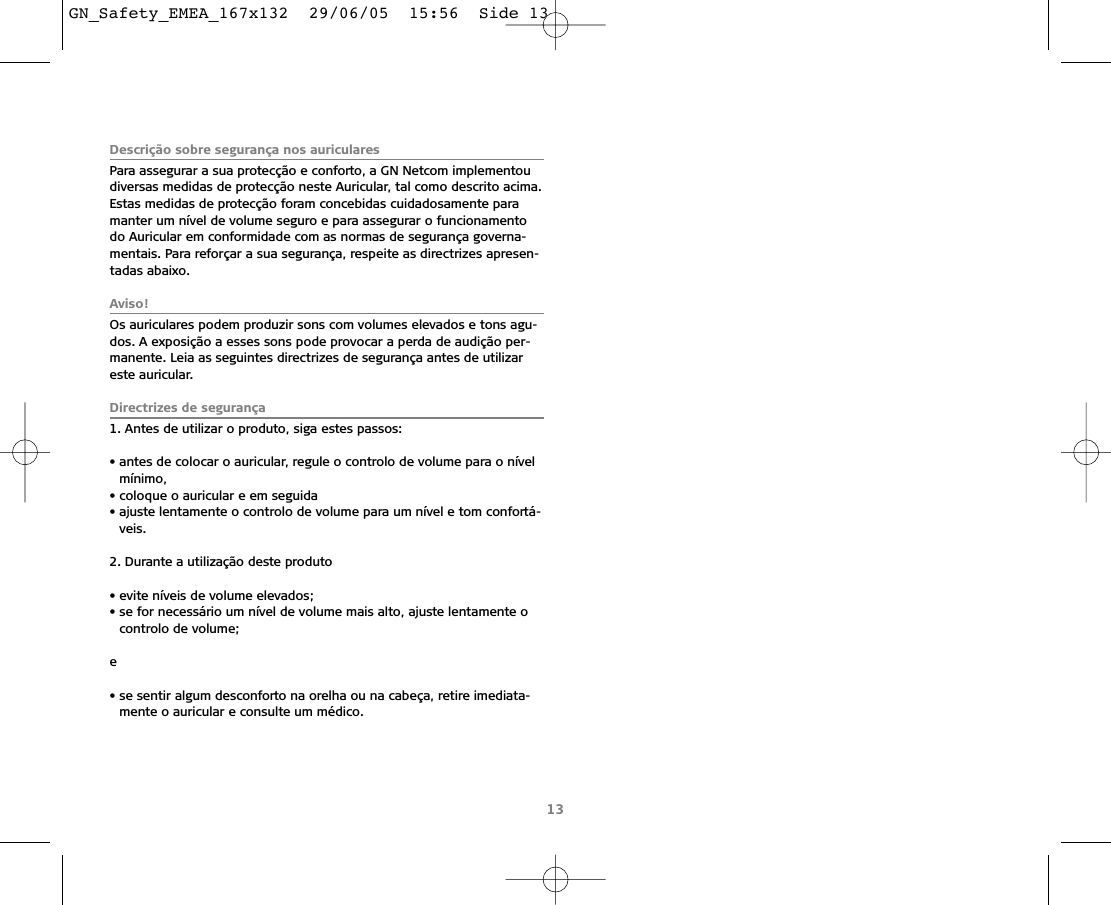 Descrição sobre segurança nos auricularesPara assegurar a sua protecção e conforto, a GN Netcom implementoudiversas medidas de protecção neste Auricular, tal como descrito acima.Estas medidas de protecção foram concebidas cuidadosamente paramanter um nível de volume seguro e para assegurar o funcionamentodo Auricular em conformidade com as normas de segurança governa-mentais. Para reforçar a sua segurança, respeite as directrizes apresen-tadas abaixo.Aviso!Os auriculares podem produzir sons com volumes elevados e tons agu-dos. A exposição a esses sons pode provocar a perda de audição per-manente. Leia as seguintes directrizes de segurança antes de utilizareste auricular.Directrizes de segurança1. Antes de utilizar o produto, siga estes passos:• antes de colocar o auricular, regule o controlo de volume para o nívelmínimo,• coloque o auricular e em seguida• ajuste lentamente o controlo de volume para um nível e tom confortá-veis.2. Durante a utilização deste produto  • evite níveis de volume elevados;• se for necessário um nível de volume mais alto, ajuste lentamente ocontrolo de volume;e• se sentir algum desconforto na orelha ou na cabeça, retire imediata-mente o auricular e consulte um médico.13GN_Safety_EMEA_167x132  29/06/05  15:56  Side 13