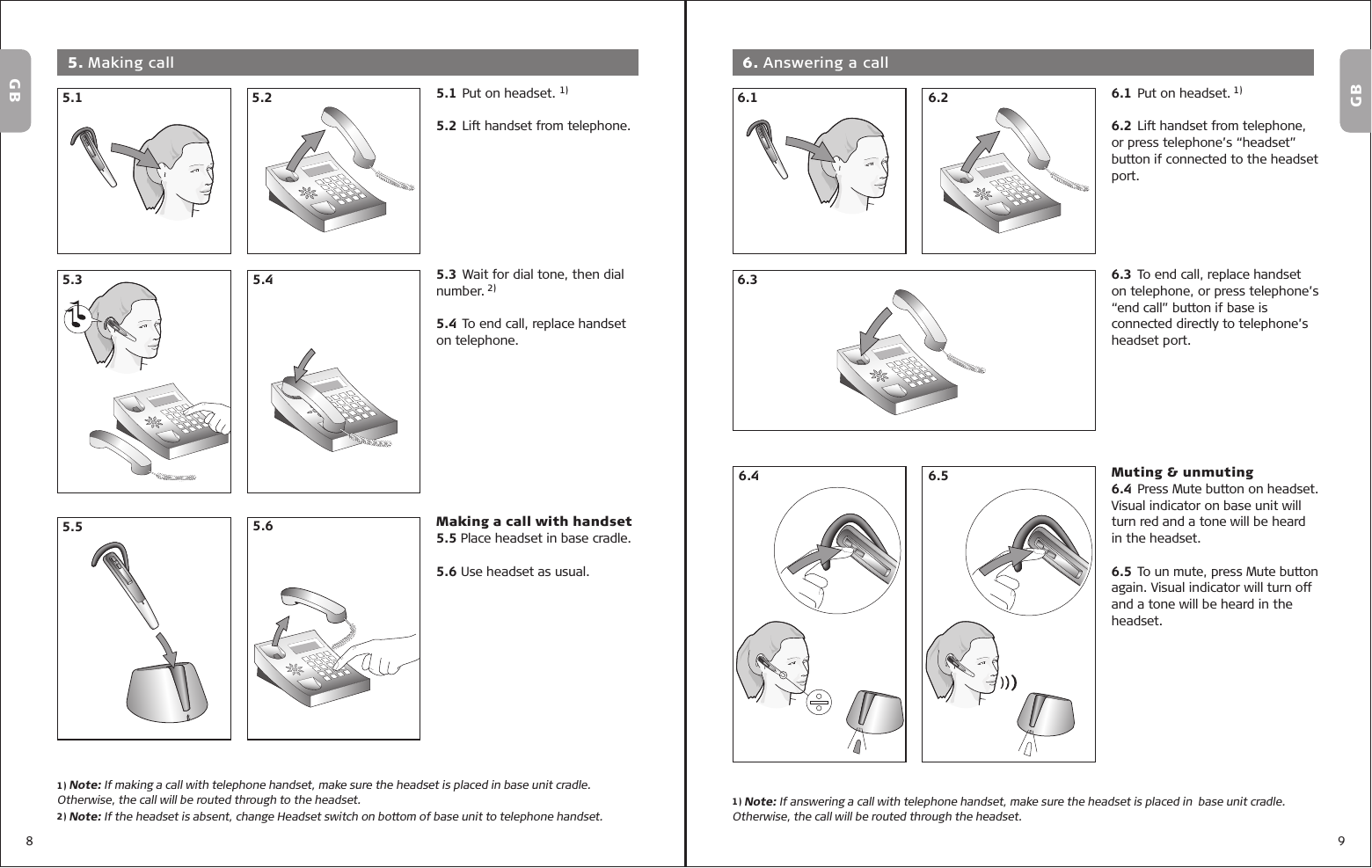 8 91) Note: If answering a call with telephone handset, make sure the headset is placed in  base unit cradle. Otherwise, the call will be routed through the headset.GB5.1 Put on headset. 1)5.2 Lift handset from telephone.5.3 Wait for dial tone, then dial number. 2)5.4 To end call, replace handset on telephone.Making a call with handset5.5 Place headset in base cradle.5.6 Use headset as usual. 5. Making call5.15.45.25.3GBGB1) Note: If making a call with telephone handset, make sure the headset is placed in base unit cradle. Otherwise, the call will be routed through to the headset.2) Note: If the headset is absent, change Headset switch on bottom of base unit to telephone handset.6.1  Put on headset. 1) 6.2 Lift handset from telephone, or press telephone’s “headset” button if connected to the headset port.6.3 To end call, replace handset on telephone, or press telephone’s “end call” button if base is connected directly to telephone’s headset port.Muting &amp; unmuting6.4 Press Mute button on headset. Visual indicator on base unit will turn red and a tone will be heard in the headset.6.5 To un mute, press Mute button again. Visual indicator will turn off and a tone will be heard in the headset. 6. Answering a call6.26.46.16.36.55.65.5