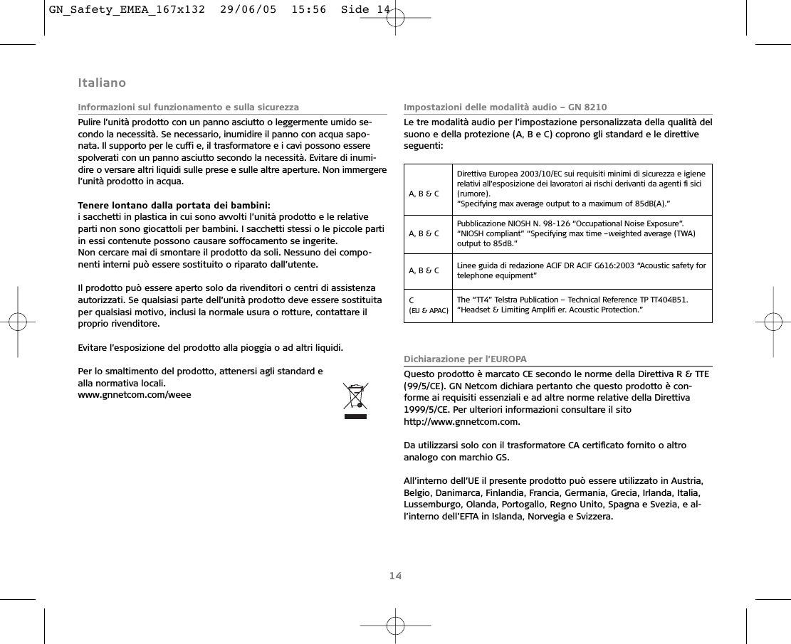 Italiano Informazioni sul funzionamento e sulla sicurezzaPulire l’unità prodotto con un panno asciutto o leggermente umido se-condo la necessità. Se necessario, inumidire il panno con acqua sapo-nata. Il supporto per le cuffi e, il trasformatore e i cavi possono esserespolverati con un panno asciutto secondo la necessità. Evitare di inumi-dire o versare altri liquidi sulle prese e sulle altre aperture. Non immergerel’unità prodotto in acqua.Tenere lontano dalla portata dei bambini:i sacchetti in plastica in cui sono avvolti l’unità prodotto e le relativeparti non sono giocattoli per bambini. I sacchetti stessi o le piccole partiin essi contenute possono causare soffocamento se ingerite.Non cercare mai di smontare il prodotto da soli. Nessuno dei compo-nenti interni può essere sostituito o riparato dall’utente.Il prodotto può essere aperto solo da rivenditori o centri di assistenzaautorizzati. Se qualsiasi parte dell’unità prodotto deve essere sostituitaper qualsiasi motivo, inclusi la normale usura o rotture, contattare ilproprio rivenditore.Evitare l’esposizione del prodotto alla pioggia o ad altri liquidi.Per lo smaltimento del prodotto, attenersi agli standard e alla normativa locali.www.gnnetcom.com/weee Impostazioni delle modalità audio – GN 8210Le tre modalità audio per l’impostazione personalizzata della qualità delsuono e della protezione (A, B e C) coprono gli standard e le direttiveseguenti:Dichiarazione per l’EUROPAQuesto prodotto è marcato CE secondo le norme della Direttiva R &amp; TTE(99/5/CE). GN Netcom dichiara pertanto che questo prodotto è con-forme ai requisiti essenziali e ad altre norme relative della Direttiva1999/5/CE. Per ulteriori informazioni consultare il sitohttp://www.gnnetcom.com.Da utilizzarsi solo con il trasformatore CA certiﬁcato fornito o altroanalogo con marchio GS.All’interno dell’UE il presente prodotto può essere utilizzato in Austria,Belgio, Danimarca, Finlandia, Francia, Germania, Grecia, Irlanda, Italia,Lussemburgo, Olanda, Portogallo, Regno Unito, Spagna e Svezia, e al-l’interno dell’EFTA in Islanda, Norvegia e Svizzera.14A, B &amp; C Direttiva Europea 2003/10/EC sui requisiti minimi di sicurezza e igienerelativi all’esposizione dei lavoratori ai rischi derivanti da agenti ﬁ sici(rumore).“Specifying max average output to a maximum of 85dB(A).”A, B &amp; C Pubblicazione NIOSH N. 98-126 “Occupational Noise Exposure”.“NIOSH compliant” “Specifying max time –weighted average (TWA) output to 85dB.”A, B &amp; C  Linee guida di redazione ACIF DR ACIF G616:2003 “Acoustic safety fortelephone equipment”C (EU &amp; APAC)The “TT4” Telstra Publication – Technical Reference TP TT404B51.“Headset &amp; Limiting Ampliﬁ er. Acoustic Protection.”GN_Safety_EMEA_167x132  29/06/05  15:56  Side 14