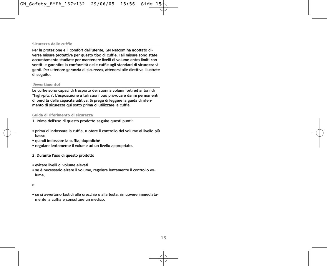 Sicurezza delle cuffiePer la protezione e il comfort dell&apos;utente, GN Netcom ha adottato di-verse misure protettive per questo tipo di cuffie. Tali misure sono stateaccuratamente studiate per mantenere livelli di volume entro limiti con-sentiti e garantire la conformità delle cuffie agli standard di sicurezza vi-genti. Per ulteriore garanzia di sicurezza, attenersi alle direttive illustratedi seguito.!Avvertimento!Le cuffie sono capaci di trasporto dei suoni a volumi forti ed ai toni di“high-pitch”. L&apos;esposizione a tali suoni può provocare danni permanentidi perdita della capacità uditiva. Si prega di leggere la guida di riferi-mento di sicurezza qui sotto prima di utilizzare la cuffia.Guida di riferimento di sicurezza1. Prima dell&apos;uso di questo prodotto seguire questi punti:• prima di indossare la cuffia, ruotare il controllo del volume al livello piùbasso,• quindi indossare la cuffia, dopodiché• regolare lentamente il volume ad un livello appropriato.2. Durante l&apos;uso di questo prodotto• evitare livelli di volume elevati• se è necessario alzare il volume, regolare lentamente il controllo vo-lume,e• se si avvertono fastidi alle orecchie o alla testa, rimuovere immediata-mente la cuffia e consultare un medico.15GN_Safety_EMEA_167x132  29/06/05  15:56  Side 15