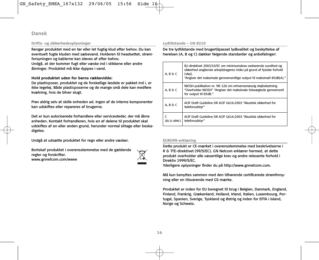 Dansk Drifts- og sikkerhedsoplysningerRengør produktet med en tør eller let fugtig klud efter behov. Du kaneventuelt fugte kluden med sæbevand. Holderen til headsettet, strøm-forsyningen og kablerne kan støves af efter behov.Undgå, at der kommer fugt eller væske ind i stikkene eller andreåbninger. Produktet må ikke dyppes i vand.Hold produktet uden for børns rækkevidde:De plasticposer, produktet og de forskellige løsdele er pakket ind i, erikke legetøj. Både plasticposerne og de mange små dele kan medførekvælning, hvis de bliver slugt.Prøv aldrig selv at skille enheden ad. Ingen af de interne komponenterkan udskiftes eller repareres af brugerne.Det er kun autoriserede forhandlere eller servicesteder, der må åbneenheden. Kontakt forhandleren, hvis en af delene til produktet skaludskiftes af en eller anden grund, herunder normal slitage eller beska-digelse. Undgå at udsætte produktet for regn eller andre væsker.Bortskaf produktet i overensstemmelse med de gældende regler og forskrifter.www.gnnetcom.com/weee Lydtilstande – GN 8210De tre lydtilstande med brugertilpasset lydkvalitet og beskyttelse afhørelsen (A, B og C) dækker følgende standarder og anbefalinger:EUROPA-erklæringDette produkt er CE-mærket i overensstemmelse med beskrivelserne i R &amp; TTE-direktivet (99/5/EC). GN Netcom erklærer hermed, at dette produkt overholder alle væsentlige krav og andre relevante forhold i Direktiv 1999/5/EC. Yderligere oplysninger ﬁnder du på http://www.gnnetcom.com.Må kun benyttes sammen med den tilhørende certiﬁcerede strømforsy-ning eller en tilsvarende med GS-mærke.Produktet er inden for EU beregnet til brug i Belgien, Danmark, England,Finland, Frankrig, Grækenland, Holland, Irland, Italien, Luxembourg, Por-tugal, Spanien, Sverige, Tyskland og Østrig og inden for EFTA i Island,Norge og Schweiz.16A, B &amp; C EU-direktivet 2003/10/EC om minimumskrav vedrørende sundhed ogsikkerhed angående arbejdstageres risiko på grund af fysiske forhold(støj).“Angiver det maksimale gennemsnitlige output til maksimalt 85dB(A).”A, B &amp; C NIOSH-publikation nr. 98-126 om erhvervsmæssig støjbelastning.“Overholder NIOSH” “Angiver det maksimale tidsvægtede gennemsnitfor output til 85dB.”A, B &amp; C  ACIF Draft Guideline DR ACIF G616:2003 “Akustisk sikkerhed for telefonudstyr”C (EU &amp; APAC)ACIF Draft Guideline DR ACIF G616:2003 “Akustisk sikkerhed for telefonudstyr”GN_Safety_EMEA_167x132  29/06/05  15:56  Side 16