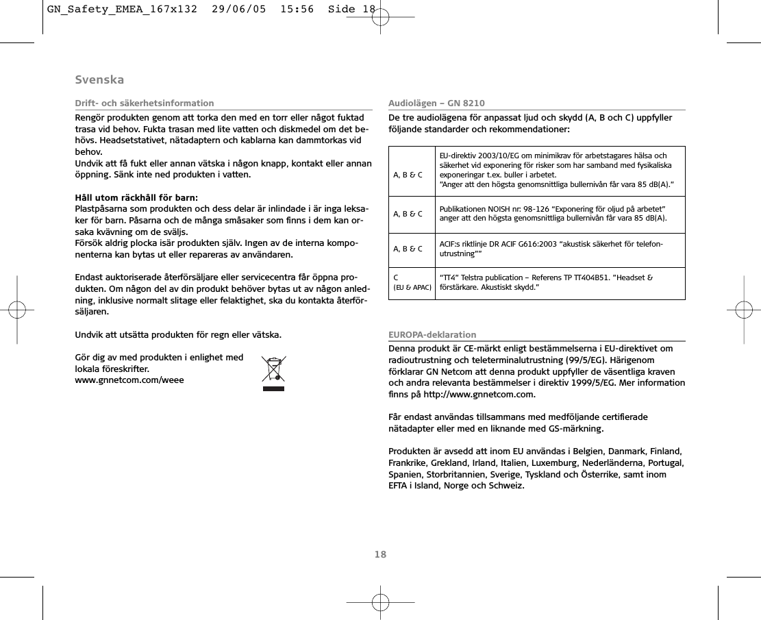 SvenskaDrift- och säkerhetsinformationRengör produkten genom att torka den med en torr eller något fuktadtrasa vid behov. Fukta trasan med lite vatten och diskmedel om det be-hövs. Headsetstativet, nätadaptern och kablarna kan dammtorkas vidbehov.Undvik att få fukt eller annan vätska i någon knapp, kontakt eller annanöppning. Sänk inte ned produkten i vatten.Håll utom räckhåll för barn:Plastpåsarna som produkten och dess delar är inlindade i är inga leksa-ker för barn. Påsarna och de många småsaker som ﬁnns i dem kan or-saka kvävning om de sväljs.Försök aldrig plocka isär produkten själv. Ingen av de interna kompo-nenterna kan bytas ut eller repareras av användaren.Endast auktoriserade återförsäljare eller servicecentra får öppna pro-dukten. Om någon del av din produkt behöver bytas ut av någon anled-ning, inklusive normalt slitage eller felaktighet, ska du kontakta återför-säljaren.Undvik att utsätta produkten för regn eller vätska. Gör dig av med produkten i enlighet med lokala föreskrifter.www.gnnetcom.com/weeeAudiolägen – GN 8210De tre audiolägena för anpassat ljud och skydd (A, B och C) uppfyllerföljande standarder och rekommendationer:EUROPA-deklarationDenna produkt är CE-märkt enligt bestämmelserna i EU-direktivet omradioutrustning och teleterminalutrustning (99/5/EG). Härigenomförklarar GN Netcom att denna produkt uppfyller de väsentliga kravenoch andra relevanta bestämmelser i direktiv 1999/5/EG. Mer informationﬁnns på http://www.gnnetcom.com.Får endast användas tillsammans med medföljande certiﬁeradenätadapter eller med en liknande med GS-märkning.Produkten är avsedd att inom EU användas i Belgien, Danmark, Finland,Frankrike, Grekland, Irland, Italien, Luxemburg, Nederländerna, Portugal,Spanien, Storbritannien, Sverige, Tyskland och Österrike, samt inomEFTA i Island, Norge och Schweiz.18A, B &amp; C EU-direktiv 2003/10/EG om minimikrav för arbetstagares hälsa och säkerhet vid exponering för risker som har samband med fysikaliskaexponeringar t.ex. buller i arbetet.”Anger att den högsta genomsnittliga bullernivån får vara 85 dB(A).”A, B &amp; C  Publikationen NOISH nr: 98-126 “Exponering för oljud på arbetet” anger att den högsta genomsnittliga bullernivån får vara 85 dB(A).A, B &amp; C  ACIF:s riktlinje DR ACIF G616:2003 “akustisk säkerhet för telefon-utrustning””C (EU &amp; APAC)“TT4” Telstra publication – Referens TP TT404B51. ”Headset &amp;förstärkare. Akustiskt skydd.”GN_Safety_EMEA_167x132  29/06/05  15:56  Side 18