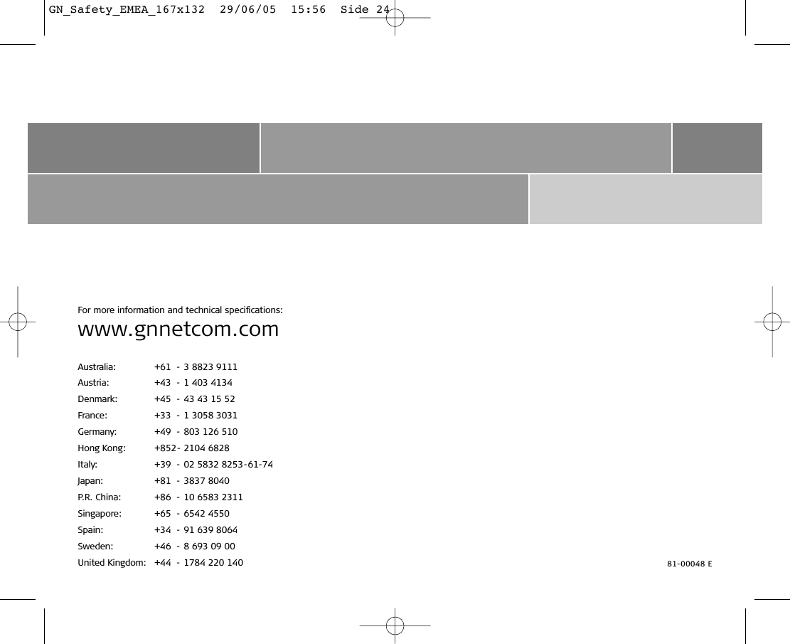 For more information and technical speciﬁcations:www.gnnetcom.comAustralia: +61 - 3 8823 9111Austria: +43 - 1 403 4134Denmark: +45 - 43 43 15 52France: +33 - 1 3058 3031Germany: +49 - 803 126 510Hong Kong: +852- 2104 6828Italy: +39 - 02 5832 8253-61-74Japan: +81 - 3837 8040P.R. China: +86 - 10 6583 2311Singapore: +65 - 6542 4550Spain: +34 - 91 639 8064Sweden: +46 - 8 693 09 00United Kingdom: +44 - 1784 220 140 81-00048 EGN_Safety_EMEA_167x132  29/06/05  15:56  Side 24
