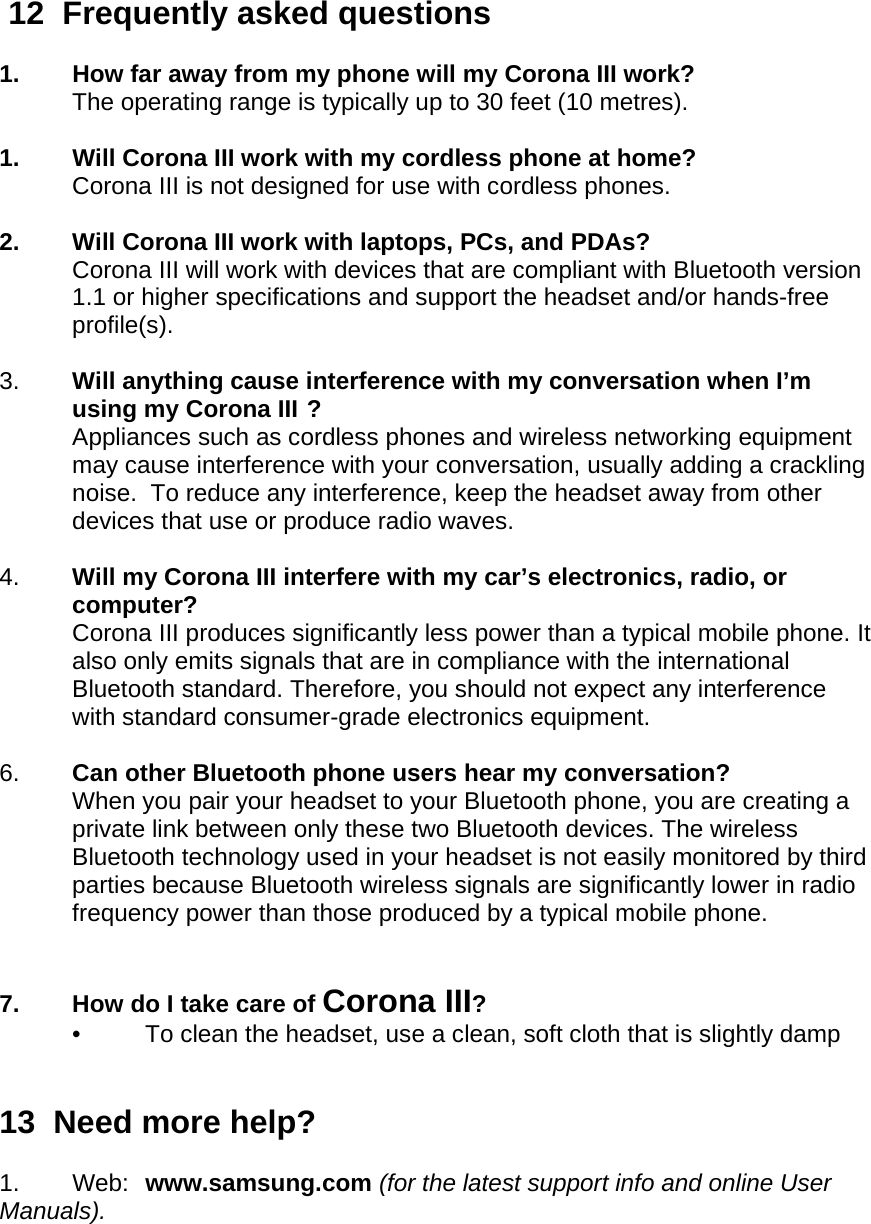   12  Frequently asked questions  1.  How far away from my phone will my Corona III work? The operating range is typically up to 30 feet (10 metres).  1.  Will Corona III work with my cordless phone at home? Corona III is not designed for use with cordless phones.   2.  Will Corona III work with laptops, PCs, and PDAs? Corona III will work with devices that are compliant with Bluetooth version 1.1 or higher specifications and support the headset and/or hands-free profile(s).   3.  Will anything cause interference with my conversation when I’m using my Corona III ? Appliances such as cordless phones and wireless networking equipment may cause interference with your conversation, usually adding a crackling noise.  To reduce any interference, keep the headset away from other devices that use or produce radio waves.  4.  Will my Corona III interfere with my car’s electronics, radio, or computer? Corona III produces significantly less power than a typical mobile phone. It also only emits signals that are in compliance with the international Bluetooth standard. Therefore, you should not expect any interference with standard consumer-grade electronics equipment.   6.  Can other Bluetooth phone users hear my conversation? When you pair your headset to your Bluetooth phone, you are creating a private link between only these two Bluetooth devices. The wireless Bluetooth technology used in your headset is not easily monitored by third parties because Bluetooth wireless signals are significantly lower in radio frequency power than those produced by a typical mobile phone.    7.  How do I take care of Corona III? •  To clean the headset, use a clean, soft cloth that is slightly damp   13  Need more help?  1. Web: www.samsung.com (for the latest support info and online User Manuals). 