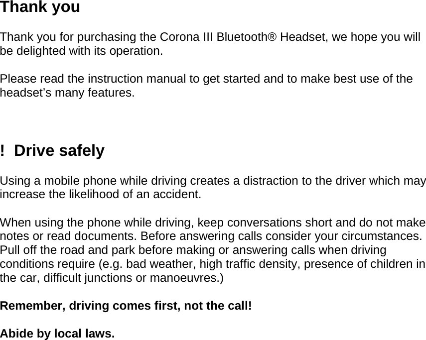 Thank you  Thank you for purchasing the Corona III Bluetooth® Headset, we hope you will be delighted with its operation.   Please read the instruction manual to get started and to make best use of the headset’s many features.    !  Drive safely  Using a mobile phone while driving creates a distraction to the driver which may increase the likelihood of an accident.   When using the phone while driving, keep conversations short and do not make notes or read documents. Before answering calls consider your circumstances. Pull off the road and park before making or answering calls when driving conditions require (e.g. bad weather, high traffic density, presence of children in the car, difficult junctions or manoeuvres.)  Remember, driving comes first, not the call!  Abide by local laws.    