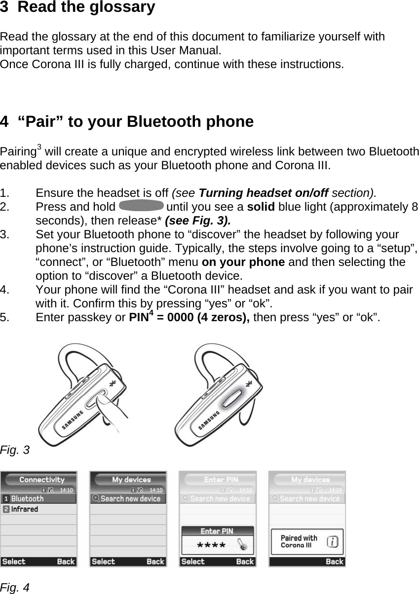 3  Read the glossary  Read the glossary at the end of this document to familiarize yourself with important terms used in this User Manual. Once Corona III is fully charged, continue with these instructions.    4  “Pair” to your Bluetooth phone  Pairing3 will create a unique and encrypted wireless link between two Bluetooth enabled devices such as your Bluetooth phone and Corona III.  1.  Ensure the headset is off (see Turning headset on/off section). 2. Press and hold   until you see a solid blue light (approximately 8 seconds), then release* (see Fig. 3). 3.  Set your Bluetooth phone to “discover” the headset by following your phone’s instruction guide. Typically, the steps involve going to a “setup”, “connect”, or “Bluetooth” menu on your phone and then selecting the option to “discover” a Bluetooth device. 4.  Your phone will find the “Corona III” headset and ask if you want to pair with it. Confirm this by pressing “yes” or “ok”. 5.  Enter passkey or PIN4 = 0000 (4 zeros), then press “yes” or “ok”.  Fig. 3      Fig. 4    