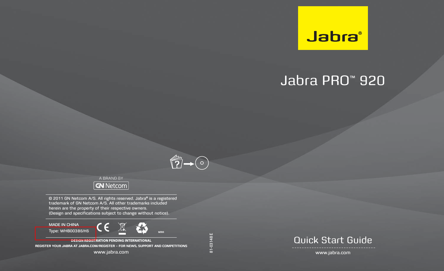 81-03148 EJabra PRO™ 920  www.jabra.comQuick Start Guide© 2011 GN Netcom A/S. All rights reserved. Jabra® is a registered trademark of GN Netcom A/S. All other trademarks included herein are the property of their respective owners.  (Design and specifications subject to change without notice).DESIGN REGISTRATION PENDING INTERNATIONALREGISTER YOUR JABRA AT JABRA.COM/REGISTER – FOR NEWS, SUPPORT AND COMPETITIONSwww.jabra.comMADE IN CHINAType: WHB003?0ɅBS/HS 
