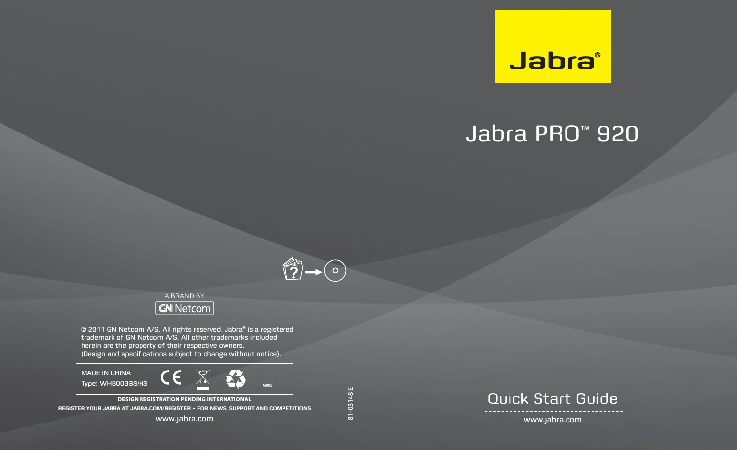81-03148 EJabra PRO™ 920  www.jabra.comQuick Start Guide© 2011 GN Netcom A/S. All rights reserved. Jabra® is a registered trademark of GN Netcom A/S. All other trademarks included herein are the property of their respective owners.  (Design and specifications subject to change without notice).DESIGN REGISTRATION PENDING INTERNATIONALREGISTER YOUR JABRA AT JABRA.COM/REGISTER – FOR NEWS, SUPPORT AND COMPETITIONSwww.jabra.comMADE IN CHINAType: WHB003?BS/HS 