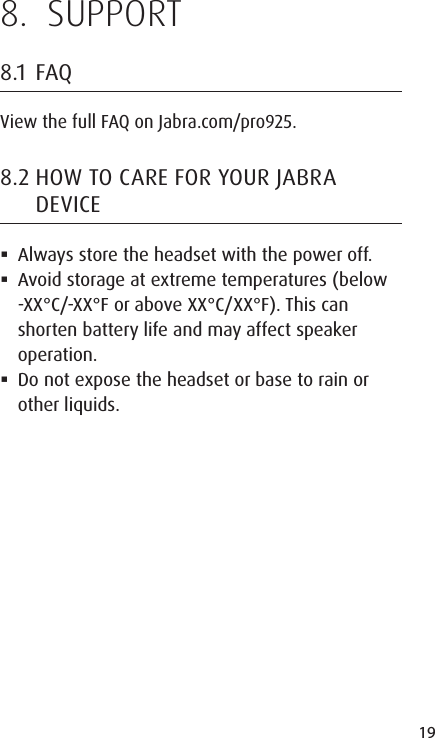 19ENGLISHJABRA SOLEMATE MINI8.  SUPPORT8.1  FAQView the full FAQ on Jabra.com/pro925.8.2 HOW TO CARE FOR YOUR JABRA DEVICE Always store the headset with the power off. Avoid storage at extreme temperatures (below -XX°C/-XX°F or above XX°C/XX°F). This can shorten battery life and may affect speaker operation.  Do not expose the headset or base to rain or other liquids.
