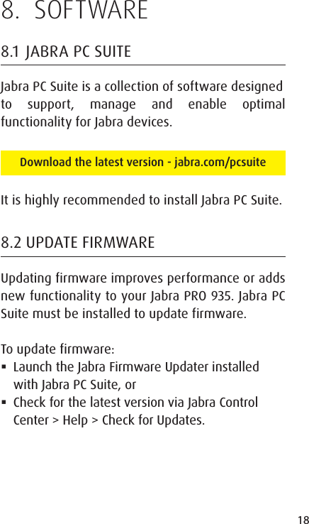 18ENGLISHJABRA SOLEMATE MINI8.  SOFTWARE8.1  JABRA PC SUITEJabra PC Suite is a collection of software designedto support, manage and enable optimal functionality for Jabra devices. Download the latest version - jabra.com/pcsuiteIt is highly recommended to install Jabra PC Suite.8.2 UPDATE FIRMWAREUpdating firmware improves performance or adds new functionality to your Jabra PRO 935. Jabra PC Suite must be installed to update firmware.To update firmware: Launch the Jabra Firmware Updater installed with Jabra PC Suite, or Check for the latest version via Jabra Control Center &gt; Help &gt; Check for Updates.